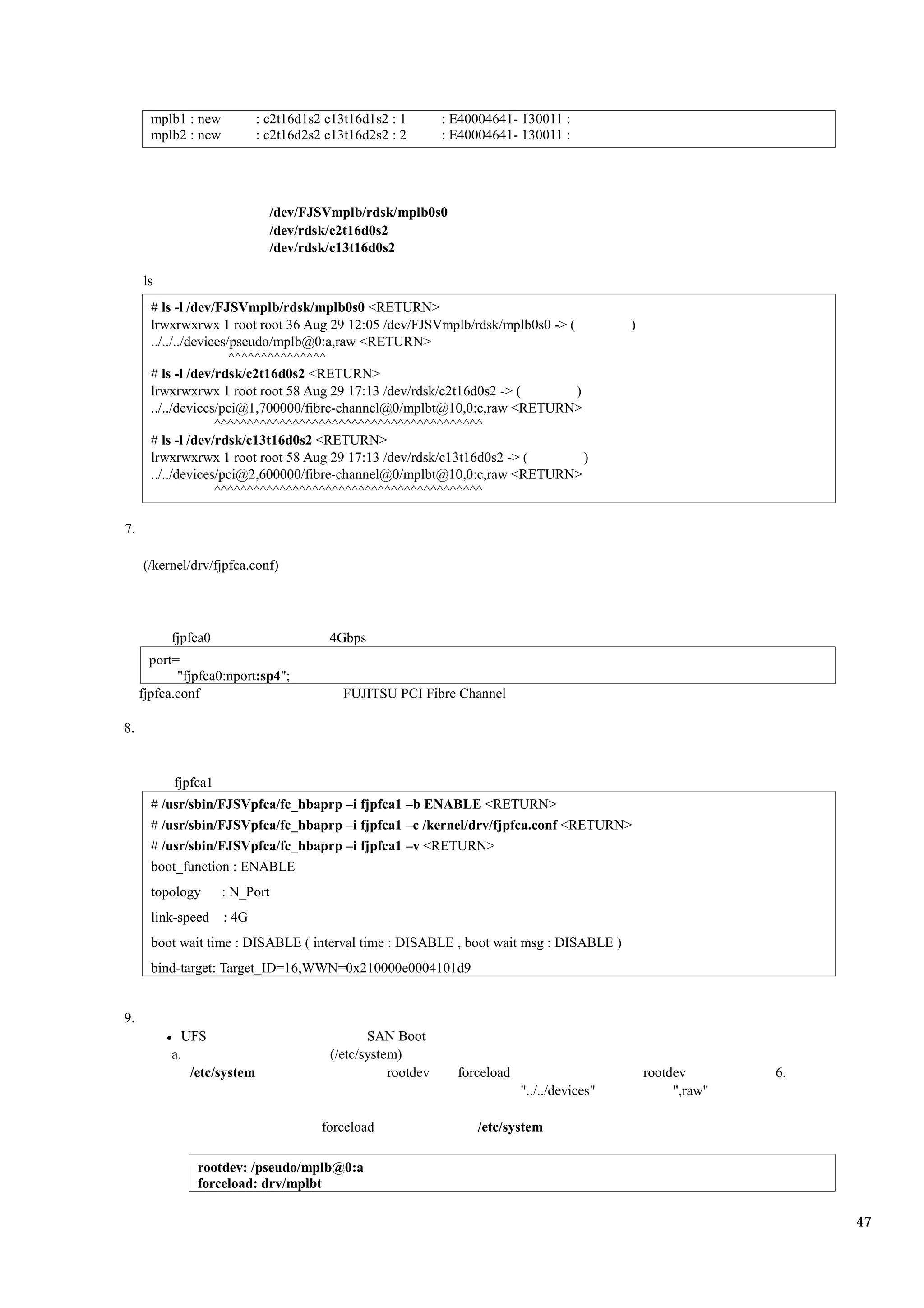 mplb1 : new          : c2t16d1s2 c13t16d1s2 : 1       : E40004641- 130011 :
       mplb2 : new          : c2t16d2s2 c13t16d2s2 : 2       : E40004641- 130011 :




                              /dev/FJSVmplb/rdsk/mplb0s0
                              /dev/rdsk/c2t16d0s2
                              /dev/rdsk/c13t16d0s2

     ls
       # ls -l /dev/FJSVmplb/rdsk/mplb0s0 <RETURN>
       lrwxrwxrwx 1 root root 36 Aug 29 12:05 /dev/FJSVmplb/rdsk/mplb0s0 -> (                )
       ../../../devices/pseudo/mplb@0:a,raw <RETURN>
                        ^^^^^^^^^^^^^^^
       # ls -l /dev/rdsk/c2t16d0s2 <RETURN>
       lrwxrwxrwx 1 root root 58 Aug 29 17:13 /dev/rdsk/c2t16d0s2 -> (        )
       ../../devices/pci@1,700000/fibre-channel@0/mplbt@10,0:c,raw <RETURN>
                     ^^^^^^^^^^^^^^^^^^^^^^^^^^^^^^^^^^^^^^^^^
       # ls -l /dev/rdsk/c13t16d0s2 <RETURN>
       lrwxrwxrwx 1 root root 58 Aug 29 17:13 /dev/rdsk/c13t16d0s2 -> (         )
       ../../devices/pci@2,600000/fibre-channel@0/mplbt@10,0:c,raw <RETURN>
                     ^^^^^^^^^^^^^^^^^^^^^^^^^^^^^^^^^^^^^^^^^

7.

     (/kernel/drv/fjpfca.conf)




          fjpfca0                       4Gbps
       port=
            "fjpfca0:nport:sp4";
     fjpfca.conf                           FUJITSU PCI Fibre Channel

8.


           fjpfca1
       # /usr/sbin/FJSVpfca/fc_hbaprp –i fjpfca1 –b ENABLE <RETURN>
       # /usr/sbin/FJSVpfca/fc_hbaprp –i fjpfca1 –c /kernel/drv/fjpfca.conf <RETURN>
       # /usr/sbin/FJSVpfca/fc_hbaprp –i fjpfca1 –v <RETURN>
       boot_function : ENABLE
       topology      : N_Port
       link-speed    : 4G
       boot wait time : DISABLE ( interval time : DISABLE , boot wait msg : DISABLE )
       bind-target: Target_ID=16,WWN=0x210000e0004101d9


9.
            UFS                                SAN Boot
          a.                            (/etc/system)
             /etc/system                           rootdev     forceload                         rootdev       6.
                                                                           "../../devices"            ",raw"

                                       forceload                  /etc/system

               rootdev: /pseudo/mplb@0:a
               forceload: drv/mplbt

                                                                                                                    47
 