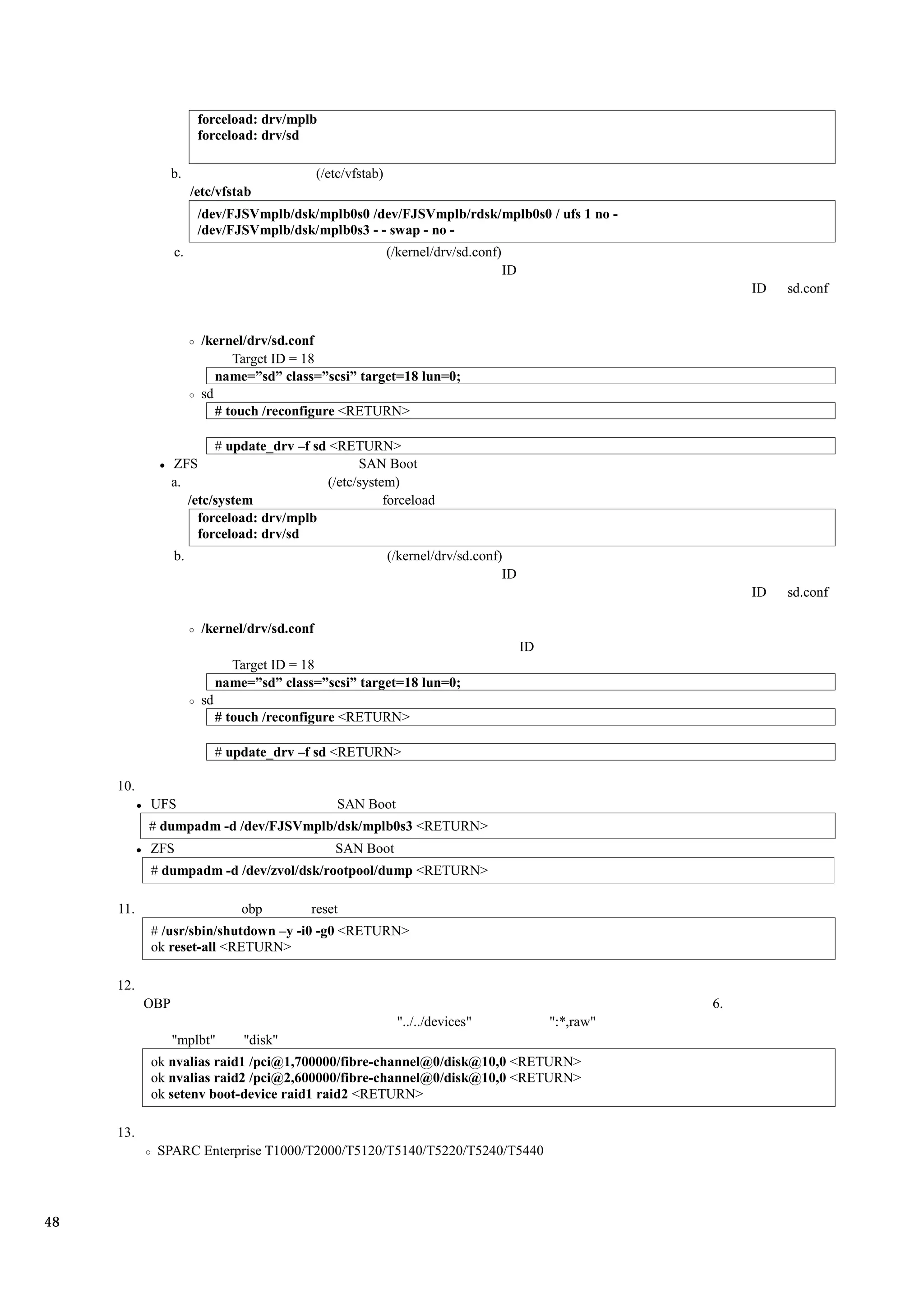 forceload: drv/mplb
                       forceload: drv/sd

                 b.                           (/etc/vfstab)
                      /etc/vfstab
                       /dev/FJSVmplb/dsk/mplb0s0 /dev/FJSVmplb/rdsk/mplb0s0 / ufs 1 no -
                       /dev/FJSVmplb/dsk/mplb0s3 - - swap - no -
                 c.                                           (/kernel/drv/sd.conf)
                                                                                      ID
                                                                                                                ID   sd.conf


                        /kernel/drv/sd.conf
                              Target ID = 18
                           name=”sd” class=”scsi” target=18 lun=0;
                        sd
                           # touch /reconfigure <RETURN>

                         # update_drv –f sd <RETURN>
                 ZFS                              SAN Boot
                 a.                         (/etc/system)
                    /etc/system                        forceload
                      forceload: drv/mplb
                      forceload: drv/sd
                 b.                                           (/kernel/drv/sd.conf)
                                                                                   ID
                                                                                                                ID   sd.conf

                        /kernel/drv/sd.conf
                                                                                           ID
                               Target ID = 18
                             name=”sd” class=”scsi” target=18 lun=0;
                        sd
                             # touch /reconfigure <RETURN>

                             # update_drv –f sd <RETURN>

     10.
           UFS                                    SAN Boot
           # dumpadm -d /dev/FJSVmplb/dsk/mplb0s3 <RETURN>
           ZFS                                   SAN Boot
           # dumpadm -d /dev/zvol/dsk/rootpool/dump <RETURN>

     11.                         obp        reset
           # /usr/sbin/shutdown –y -i0 -g0 <RETURN>
           ok reset-all <RETURN>

     12.
           OBP                                                                                             6.
                                                               "../../devices"                  ":*,raw"
                 "mplbt"         "disk"
           ok nvalias raid1 /pci@1,700000/fibre-channel@0/disk@10,0 <RETURN>
           ok nvalias raid2 /pci@2,600000/fibre-channel@0/disk@10,0 <RETURN>
           ok setenv boot-device raid1 raid2 <RETURN>

     13.
            SPARC Enterprise T1000/T2000/T5120/T5140/T5220/T5240/T5440




48
 