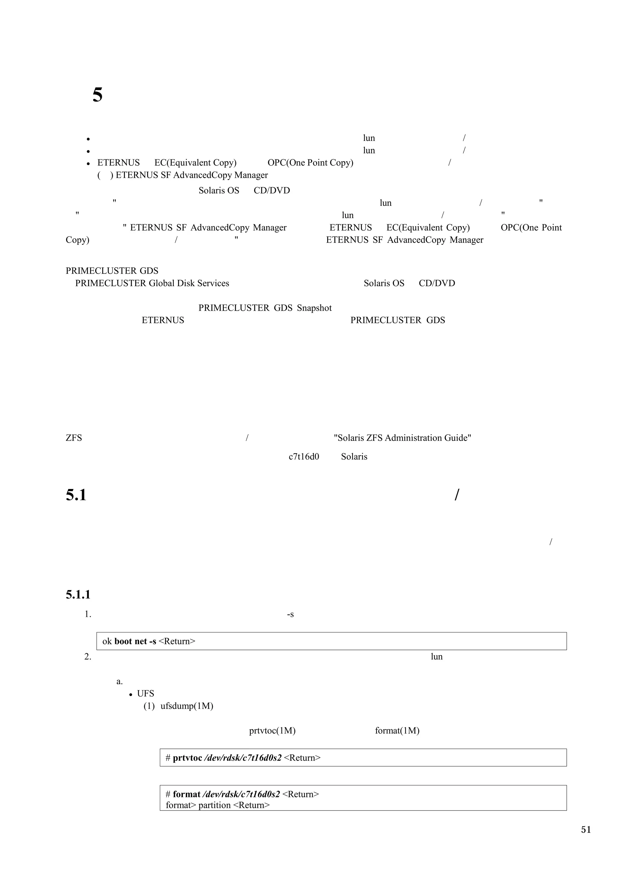 5
                                                                                  lun                             /
                                                                                  lun                             /
           ETERNUS   EC(Equivalent Copy)      OPC(One Point Copy)                                         /
           ( ) ETERNUS SF AdvancedCopy Manager
                                      Solaris OS        CD/DVD
               "                                                                   lun                   /                   "
  "                                                                          lun                  /                   "
                    " ETERNUS SF AdvancedCopy Manager                      ETERNUS   EC(Equivalent Copy)              OPC(One Point
Copy)                         /           "                               ETERNUS SF AdvancedCopy Manager


PRIMECLUSTER GDS
  PRIMECLUSTER Global Disk Services                                                Solaris OS   CD/DVD

                                      PRIMECLUSTER GDS Snapshot
                        ETERNUS                                                PRIMECLUSTER GDS




ZFS                                                /                       "Solaris ZFS Administration Guide"
                                                                c7t16d0      Solaris



5.1                                                                                                           /

                                                                                                                                /




5.1.1
      1.                                                       -s

            ok boot net -s <Return>
      2.                                                                                            lun

                   a.
                        UFS
                         (1) ufsdump(1M)

                                                       prtvtoc(1M)                     format(1M)

                             # prtvtoc /dev/rdsk/c7t16d0s2 <Return>


                             # format /dev/rdsk/c7t16d0s2 <Return>
                             format> partition <Return>

                                                                                                                                      51
 