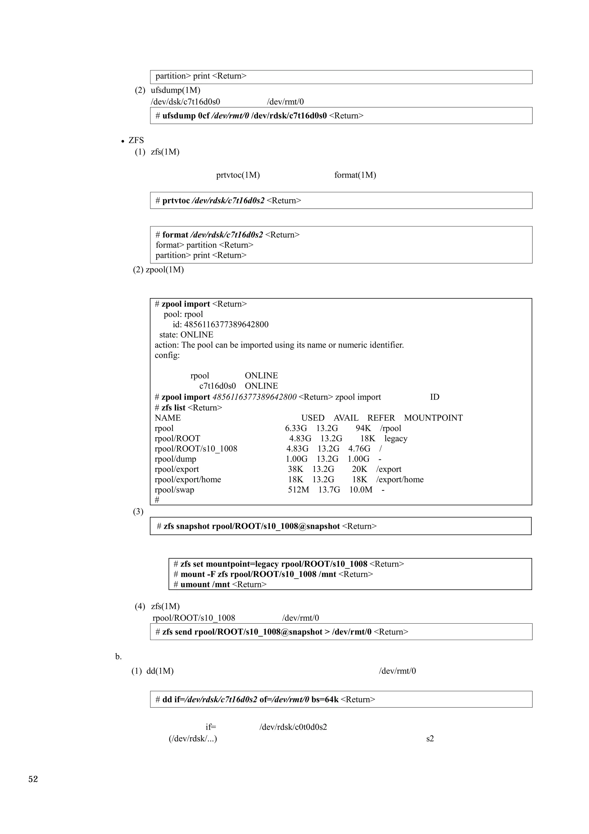 partition> print <Return>
           (2) ufsdump(1M)
               /dev/dsk/c7t16d0s0               /dev/rmt/0
                 # ufsdump 0cf /dev/rmt/0 /dev/rdsk/c7t16d0s0 <Return>

          ZFS
           (1) zfs(1M)

                                  prtvtoc(1M)                      format(1M)

                 # prtvtoc /dev/rdsk/c7t16d0s2 <Return>


                 # format /dev/rdsk/c7t16d0s2 <Return>
                 format> partition <Return>
                 partition> print <Return>
           (2) zpool(1M)


                 # zpool import <Return>
                    pool: rpool
                      id: 4856116377389642800
                  state: ONLINE
                 action: The pool can be imported using its name or numeric identifier.
                 config:

                             rpool       ONLINE
                               c7t16d0s0 ONLINE
                 # zpool import 4856116377389642800 <Return> zpool import         ID
                 # zfs list <Return>
                 NAME                                USED AVAIL REFER MOUNTPOINT
                 rpool                          6.33G 13.2G       94K /rpool
                 rpool/ROOT                       4.83G 13.2G       18K legacy
                 rpool/ROOT/s10_1008             4.83G 13.2G 4.76G /
                 rpool/dump                      1.00G 13.2G 1.00G -
                 rpool/export                     38K 13.2G      20K /export
                 rpool/export/home                18K 13.2G      18K /export/home
                 rpool/swap                       512M 13.7G 10.0M -
                 #
           (3)
                 # zfs snapshot rpool/ROOT/s10_1008@snapshot <Return>



                       # zfs set mountpoint=legacy rpool/ROOT/s10_1008 <Return>
                       # mount -F zfs rpool/ROOT/s10_1008 /mnt <Return>
                       # umount /mnt <Return>

           (4) zfs(1M)
               rpool/ROOT/s10_1008                  /dev/rmt/0
                 # zfs send rpool/ROOT/s10_1008@snapshot > /dev/rmt/0 <Return>

     b.
          (1) dd(1M)                                                            /dev/rmt/0


                 # dd if=/dev/rdsk/c7t16d0s2 of=/dev/rmt/0 bs=64k <Return>


                              if=             /dev/rdsk/c0t0d0s2
                    (/dev/rdsk/...)                                                          s2



52
 