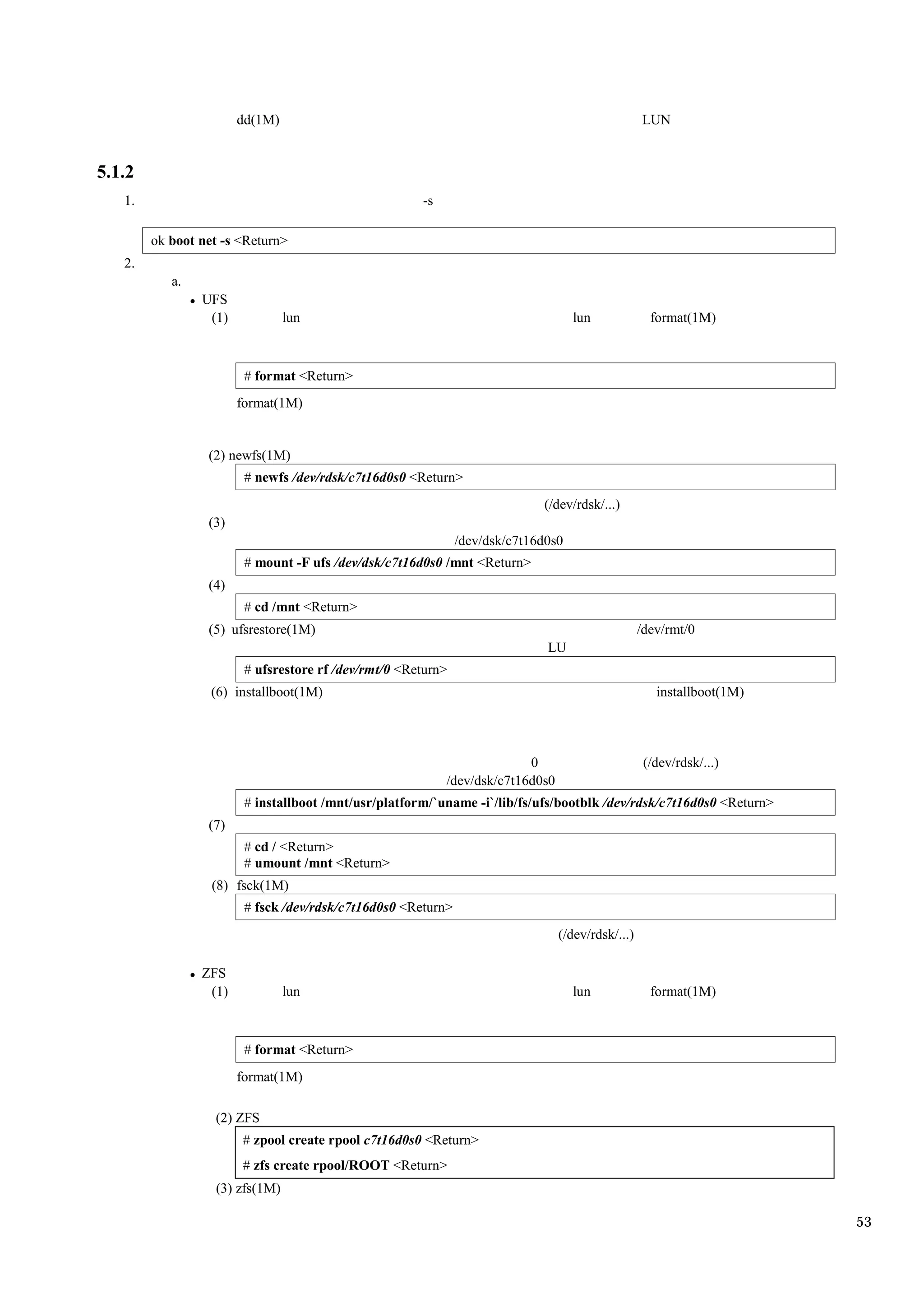 dd(1M)                                                                     LUN


5.1.2
   1.                                                 -s

        ok boot net -s <Return>
   2.
           a.
                UFS
                 (1)            lun                                                lun              format(1M)



                        # format <Return>
                       format(1M)


                 (2) newfs(1M)
                        # newfs /dev/rdsk/c7t16d0s0 <Return>
                                                                            (/dev/rdsk/...)
                 (3)
                                                              /dev/dsk/c7t16d0s0
                        # mount -F ufs /dev/dsk/c7t16d0s0 /mnt <Return>
                 (4)
                        # cd /mnt <Return>
                 (5) ufsrestore(1M)                                                               /dev/rmt/0
                                                                             LU
                        # ufsrestore rf /dev/rmt/0 <Return>
                  (6) installboot(1M)                                                                installboot(1M)




                                                                         0                         (/dev/rdsk/...)
                                                           /dev/dsk/c7t16d0s0
                        # installboot /mnt/usr/platform/`uname -i`/lib/fs/ufs/bootblk /dev/rdsk/c7t16d0s0 <Return>
                 (7)
                        # cd / <Return>
                        # umount /mnt <Return>
                  (8) fsck(1M)
                        # fsck /dev/rdsk/c7t16d0s0 <Return>
                                                                                (/dev/rdsk/...)

                ZFS
                 (1)            lun                                                lun              format(1M)



                        # format <Return>
                       format(1M)

                  (2) ZFS
                       # zpool create rpool c7t16d0s0 <Return>
                       # zfs create rpool/ROOT <Return>
                  (3) zfs(1M)

                                                                                                                       53
 