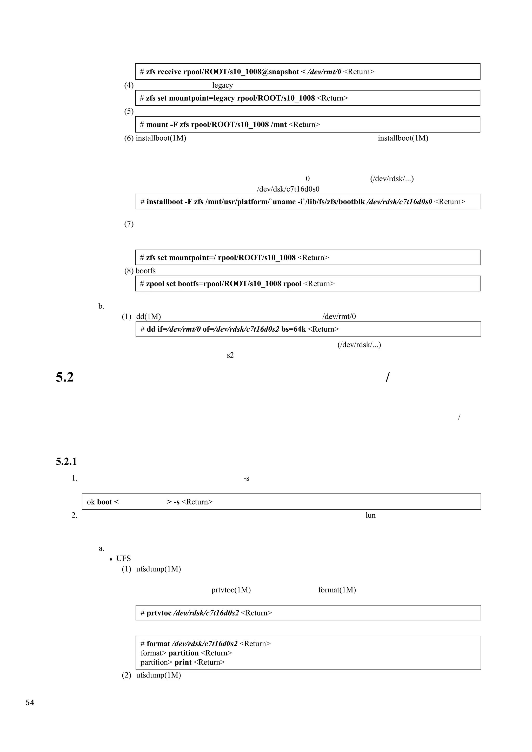 # zfs receive rpool/ROOT/s10_1008@snapshot < /dev/rmt/0 <Return>
                         (4)                        legacy
                               # zfs set mountpoint=legacy rpool/ROOT/s10_1008 <Return>
                         (5)
                               # mount -F zfs rpool/ROOT/s10_1008 /mnt <Return>
                         (6) installboot(1M)                                                              installboot(1M)




                                                                                0                     (/dev/rdsk/...)
                                                                  /dev/dsk/c7t16d0s0
                               # installboot -F zfs /mnt/usr/platform/`uname -i`/lib/fs/zfs/bootblk /dev/rdsk/c7t16d0s0 <Return>

                         (7)



                               # zfs set mountpoint=/ rpool/ROOT/s10_1008 <Return>
                         (8) bootfs
                               # zpool set bootfs=rpool/ROOT/s10_1008 rpool <Return>

                b.
                         (1) dd(1M)                                                    /dev/rmt/0
                               # dd if=/dev/rmt/0 of=/dev/rdsk/c7t16d0s2 bs=64k <Return>
                                                                                           (/dev/rdsk/...)
                                                        s2

     5.2                                                                                                     /

                                                                                                                             /




     5.2.1
        1.                                                   -s

             ok boot <                > -s <Return>
        2.                                                                                          lun



                a.
                     UFS
                      (1) ufsdump(1M)

                                                    prtvtoc(1M)                     format(1M)

                               # prtvtoc /dev/rdsk/c7t16d0s2 <Return>


                               # format /dev/rdsk/c7t16d0s2 <Return>
                               format> partition <Return>
                               partition> print <Return>
                         (2) ufsdump(1M)


54
 