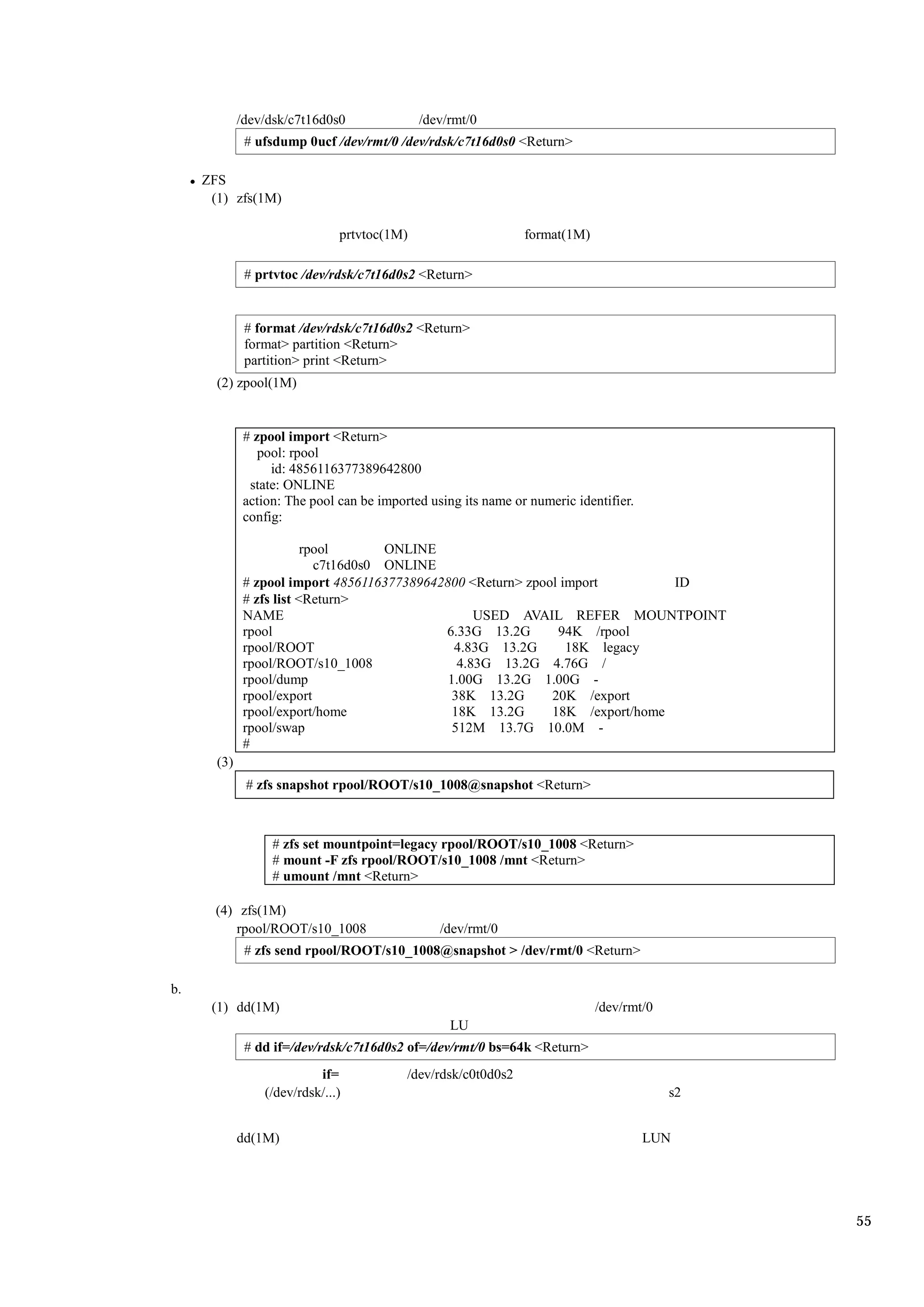 /dev/dsk/c7t16d0s0              /dev/rmt/0
              # ufsdump 0ucf /dev/rmt/0 /dev/rdsk/c7t16d0s0 <Return>

     ZFS
      (1) zfs(1M)

                               prtvtoc(1M)                      format(1M)

              # prtvtoc /dev/rdsk/c7t16d0s2 <Return>


              # format /dev/rdsk/c7t16d0s2 <Return>
              format> partition <Return>
              partition> print <Return>
       (2) zpool(1M)


              # zpool import <Return>
                 pool: rpool
                   id: 4856116377389642800
               state: ONLINE
              action: The pool can be imported using its name or numeric identifier.
              config:

                          rpool       ONLINE
                            c7t16d0s0 ONLINE
              # zpool import 4856116377389642800 <Return> zpool import         ID
              # zfs list <Return>
              NAME                                 USED AVAIL REFER MOUNTPOINT
              rpool                          6.33G 13.2G       94K /rpool
              rpool/ROOT                       4.83G 13.2G       18K legacy
              rpool/ROOT/s10_1008               4.83G 13.2G 4.76G /
              rpool/dump                      1.00G 13.2G 1.00G -
              rpool/export                     38K 13.2G      20K /export
              rpool/export/home                18K 13.2G      18K /export/home
              rpool/swap                       512M 13.7G 10.0M -
              #
       (3)
              # zfs snapshot rpool/ROOT/s10_1008@snapshot <Return>



                   # zfs set mountpoint=legacy rpool/ROOT/s10_1008 <Return>
                   # mount -F zfs rpool/ROOT/s10_1008 /mnt <Return>
                   # umount /mnt <Return>

       (4) zfs(1M)
           rpool/ROOT/s10_1008                   /dev/rmt/0
              # zfs send rpool/ROOT/s10_1008@snapshot > /dev/rmt/0 <Return>

b.
      (1) dd(1M)                                                             /dev/rmt/0
                                                   LU
              # dd if=/dev/rdsk/c7t16d0s2 of=/dev/rmt/0 bs=64k <Return>
                           if=             /dev/rdsk/c0t0d0s2
                 (/dev/rdsk/...)                                                          s2


             dd(1M)                                                                    LUN




                                                                                               55
 