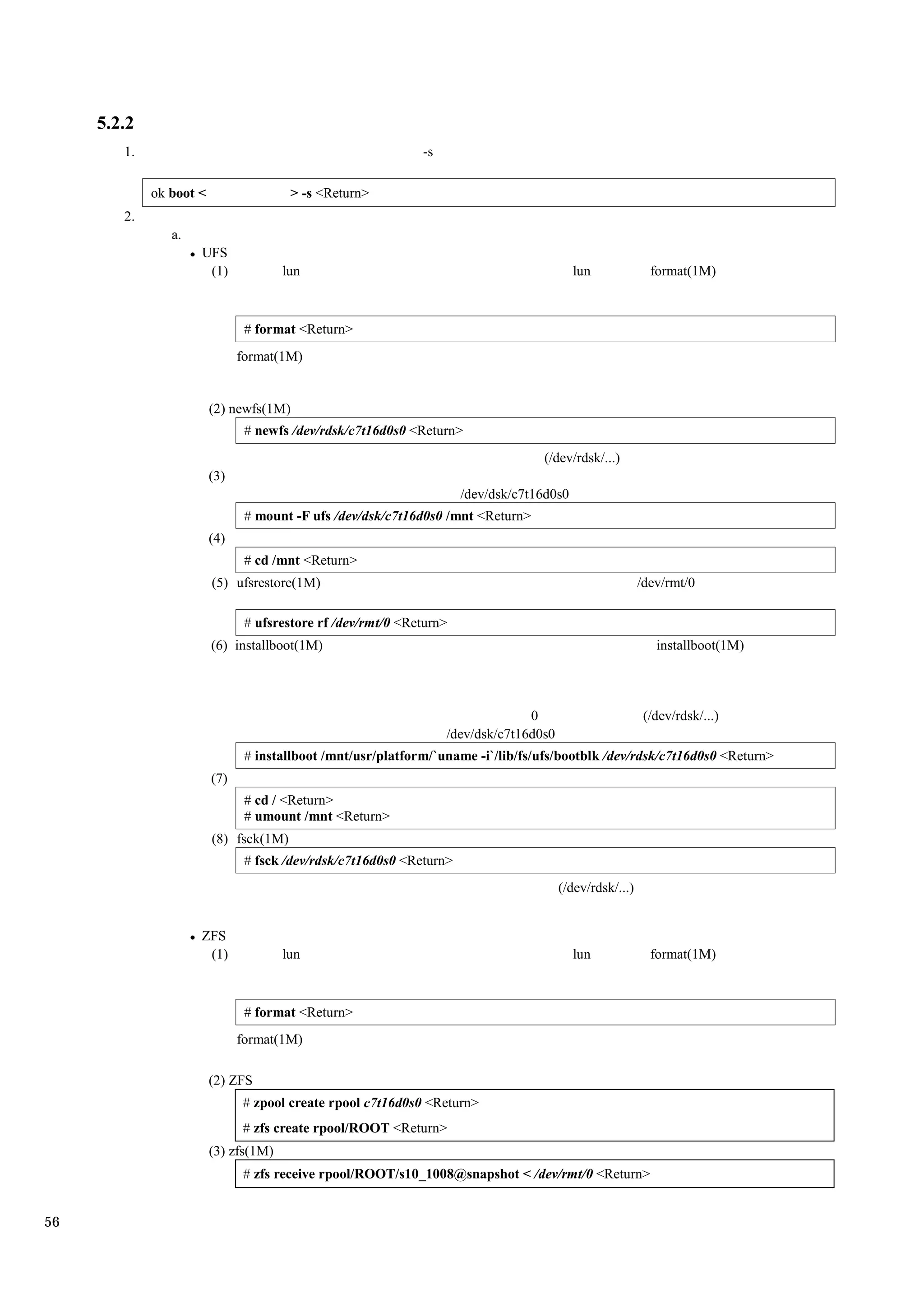5.2.2
        1.                                                    -s

             ok boot <                  > -s <Return>
        2.
                a.
                     UFS
                      (1)              lun                                                 lun              format(1M)



                                # format <Return>
                               format(1M)


                         (2) newfs(1M)
                                # newfs /dev/rdsk/c7t16d0s0 <Return>
                                                                                   (/dev/rdsk/...)
                         (3)
                                                                      /dev/dsk/c7t16d0s0
                                # mount -F ufs /dev/dsk/c7t16d0s0 /mnt <Return>
                         (4)
                                # cd /mnt <Return>
                         (5) ufsrestore(1M)                                                               /dev/rmt/0

                                # ufsrestore rf /dev/rmt/0 <Return>
                         (6) installboot(1M)                                                                 installboot(1M)




                                                                                 0                         (/dev/rdsk/...)
                                                                   /dev/dsk/c7t16d0s0
                                # installboot /mnt/usr/platform/`uname -i`/lib/fs/ufs/bootblk /dev/rdsk/c7t16d0s0 <Return>
                         (7)
                                # cd / <Return>
                                # umount /mnt <Return>
                         (8) fsck(1M)
                                # fsck /dev/rdsk/c7t16d0s0 <Return>
                                                                                        (/dev/rdsk/...)


                     ZFS
                      (1)              lun                                                 lun              format(1M)



                                # format <Return>
                               format(1M)

                         (2) ZFS
                               # zpool create rpool c7t16d0s0 <Return>
                               # zfs create rpool/ROOT <Return>
                         (3) zfs(1M)
                               # zfs receive rpool/ROOT/s10_1008@snapshot < /dev/rmt/0 <Return>


56
 