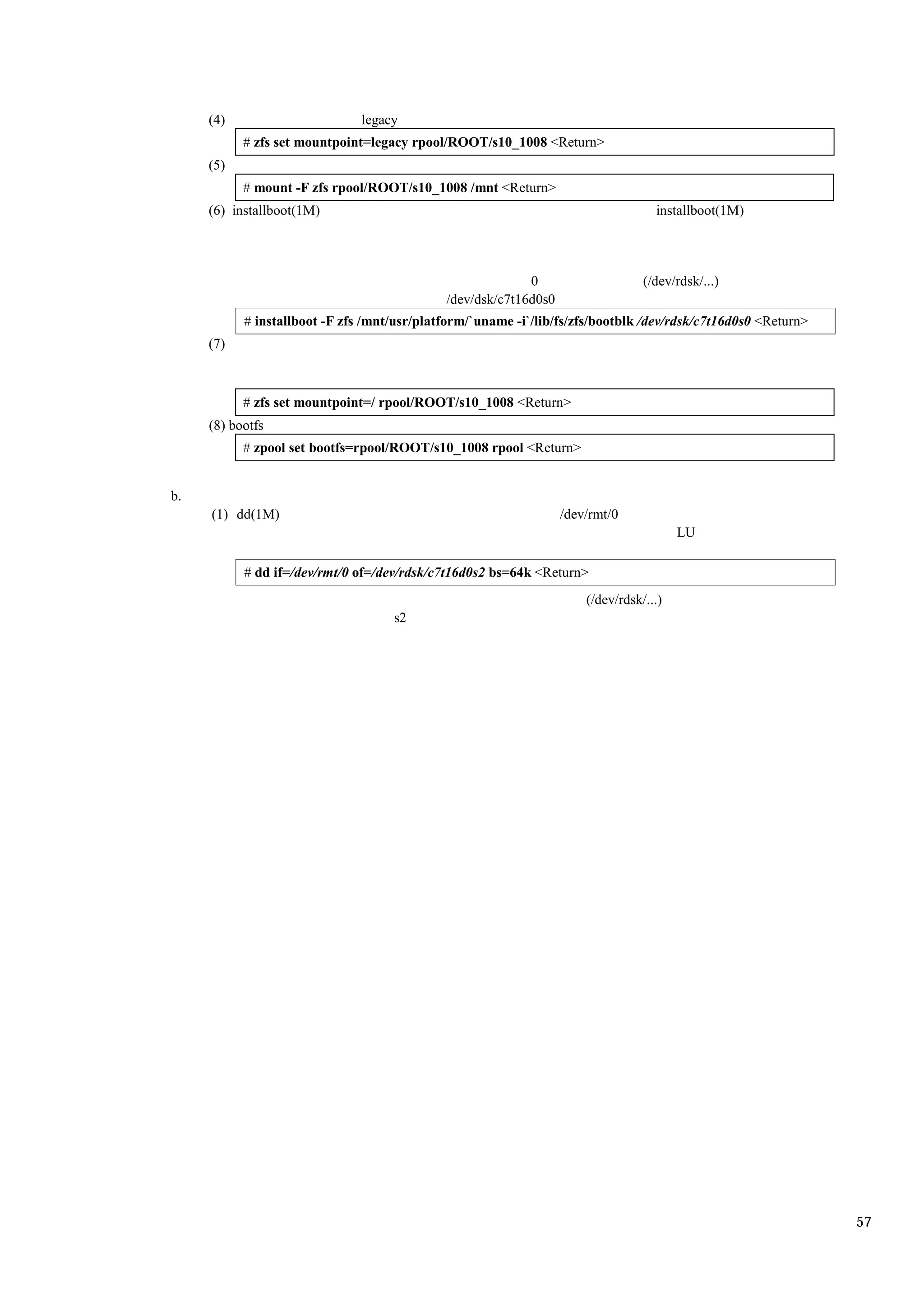 (4)                       legacy
           # zfs set mountpoint=legacy rpool/ROOT/s10_1008 <Return>
     (5)
           # mount -F zfs rpool/ROOT/s10_1008 /mnt <Return>
     (6) installboot(1M)                                                           installboot(1M)




                                                           0                     (/dev/rdsk/...)
                                             /dev/dsk/c7t16d0s0
           # installboot -F zfs /mnt/usr/platform/`uname -i`/lib/fs/zfs/bootblk /dev/rdsk/c7t16d0s0 <Return>
     (7)



           # zfs set mountpoint=/ rpool/ROOT/s10_1008 <Return>
     (8) bootfs
           # zpool set bootfs=rpool/ROOT/s10_1008 rpool <Return>


b.
     (1) dd(1M)                                                   /dev/rmt/0
                                                                                        LU

           # dd if=/dev/rmt/0 of=/dev/rdsk/c7t16d0s2 bs=64k <Return>
                                                                      (/dev/rdsk/...)
                                    s2




                                                                                                               57
 
