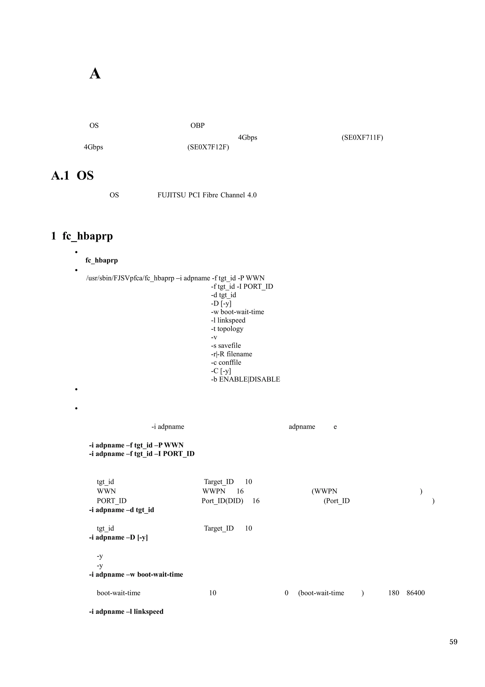 A


       OS                                OBP
                                                         4Gbps                            (SE0XF711F)
     4Gbps                               (SE0X7F12F)



A.1 OS
             OS               FUJITSU PCI Fibre Channel 4.0




1 fc_hbaprp

      fc_hbaprp

      /usr/sbin/FJSVpfca/fc_hbaprp –i adpname -f tgt_id -P WWN
                                              -f tgt_id -I PORT_ID
                                              -d tgt_id
                                              -D [-y]
                                              -w boot-wait-time
                                              -l linkspeed
                                              -t topology
                                              -v
                                              -s savefile
                                              -r|-R filename
                                              -c conffile
                                              -C [-y]
                                              -b ENABLE|DISABLE




                            -i adpname                                   adpname      e

       -i adpname –f tgt_id –P WWN
       -i adpname –f tgt_id –I PORT_ID


          tgt_id                             Target_ID  10
          WWN                               WWPN 16                            (WWPN                           )
          PORT_ID                           Port_ID(DID) 16                      (Port_ID                           )
       -i adpname –d tgt_id

          tgt_id                             Target_ID    10
       -i adpname –D [-y]

          -y
          -y
       -i adpname –w boot-wait-time

         boot-wait-time                        10                    0     (boot-wait-time     )        180 86400

       -i adpname –l linkspeed



                                                                                                                        59
 