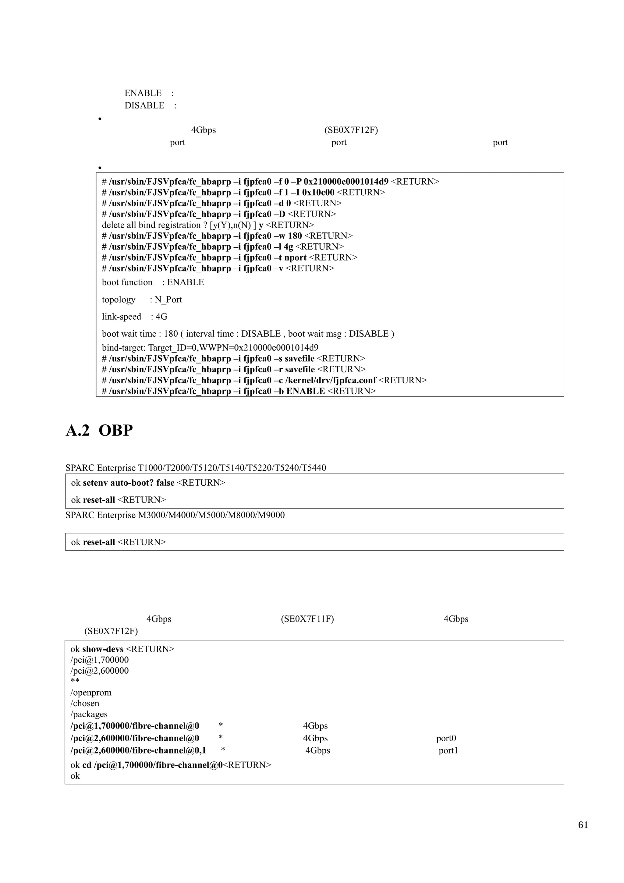 ENABLE :
             DISABLE :

                                   4Gbps                    (SE0X7F12F)
                            port                              port                                port



        # /usr/sbin/FJSVpfca/fc_hbaprp –i fjpfca0 –f 0 –P 0x210000e0001014d9 <RETURN>
        # /usr/sbin/FJSVpfca/fc_hbaprp –i fjpfca0 –f 1 –I 0x10c00 <RETURN>
        # /usr/sbin/FJSVpfca/fc_hbaprp –i fjpfca0 –d 0 <RETURN>
        # /usr/sbin/FJSVpfca/fc_hbaprp –i fjpfca0 –D <RETURN>
        delete all bind registration ? [y(Y),n(N) ] y <RETURN>
        # /usr/sbin/FJSVpfca/fc_hbaprp –i fjpfca0 –w 180 <RETURN>
        # /usr/sbin/FJSVpfca/fc_hbaprp –i fjpfca0 –l 4g <RETURN>
        # /usr/sbin/FJSVpfca/fc_hbaprp –i fjpfca0 –t nport <RETURN>
        # /usr/sbin/FJSVpfca/fc_hbaprp –i fjpfca0 –v <RETURN>
        boot function : ENABLE
        topology     : N_Port
        link-speed   : 4G
        boot wait time : 180 ( interval time : DISABLE , boot wait msg : DISABLE )
        bind-target: Target_ID=0,WWPN=0x210000e0001014d9
        # /usr/sbin/FJSVpfca/fc_hbaprp –i fjpfca0 –s savefile <RETURN>
        # /usr/sbin/FJSVpfca/fc_hbaprp –i fjpfca0 –r savefile <RETURN>
        # /usr/sbin/FJSVpfca/fc_hbaprp –i fjpfca0 –c /kernel/drv/fjpfca.conf <RETURN>
        # /usr/sbin/FJSVpfca/fc_hbaprp –i fjpfca0 –b ENABLE <RETURN>



A.2 OBP

SPARC Enterprise T1000/T2000/T5120/T5140/T5220/T5240/T5440
 ok setenv auto-boot? false <RETURN>
 ok reset-all <RETURN>
SPARC Enterprise M3000/M4000/M5000/M8000/M9000

 ok reset-all <RETURN>




                     4Gbps                        (SE0X7F11F)                             4Gbps
    (SE0X7F12F)
 ok show-devs <RETURN>
 /pci@1,700000
 /pci@2,600000
 **
 /openprom
 /chosen
 /packages
 /pci@1,700000/fibre-channel@0             *           4Gbps
 /pci@2,600000/fibre-channel@0             *           4Gbps                            port0
 /pci@2,600000/fibre-channel@0,1            *           4Gbps                            port1
 ok cd /pci@1,700000/fibre-channel@0<RETURN>
 ok




                                                                                                         61
 
