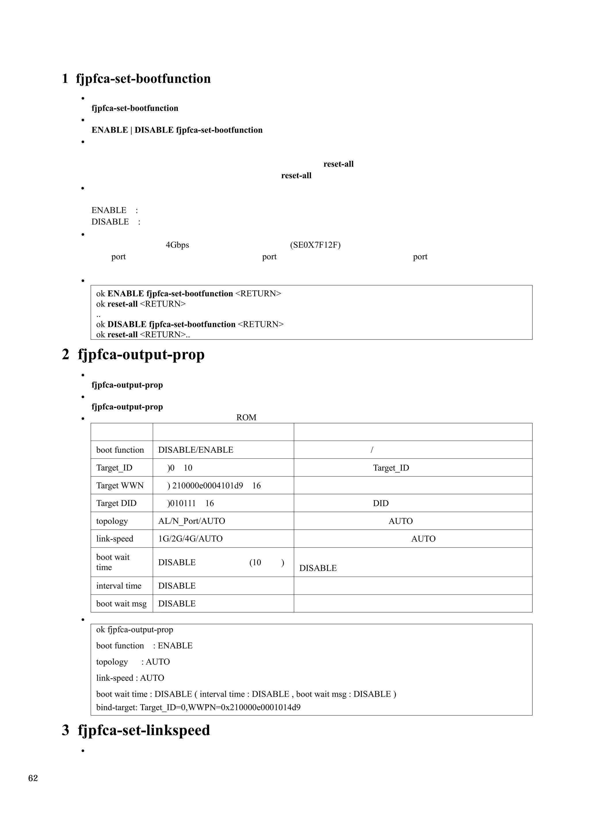 1 fjpfca-set-bootfunction

         fjpfca-set-bootfunction

         ENABLE | DISABLE fjpfca-set-bootfunction


                                                                          reset-all
                                                              reset-all


         ENABLE :
         DISABLE :

                              4Gbps                               (SE0X7F12F)
              port                                     port                                       port



          ok ENABLE fjpfca-set-bootfunction <RETURN>
          ok reset-all <RETURN>
          ..
          ok DISABLE fjpfca-set-bootfunction <RETURN>
          ok reset-all <RETURN>..

     2 fjpfca-output-prop
         fjpfca-output-prop

         fjpfca-output-prop
                                              ROM


          boot function    DISABLE/ENABLE                                             /
          Target_ID           )0   10                                                 Target_ID
          Target WWN          ) 210000e0004101d9 16
          Target DID          )010111   16                                            DID
          topology         AL/N_Port/AUTO                                                 AUTO
          link-speed       1G/2G/4G/AUTO                                                          AUTO

          boot wait
                           DISABLE               (10          )
          time                                                     DISABLE
          interval time    DISABLE

          boot wait msg    DISABLE

          ok fjpfca-output-prop
          boot function   : ENABLE
          topology     : AUTO
          link-speed : AUTO
          boot wait time : DISABLE ( interval time : DISABLE , boot wait msg : DISABLE )
          bind-target: Target_ID=0,WWPN=0x210000e0001014d9

     3 fjpfca-set-linkspeed

62
 