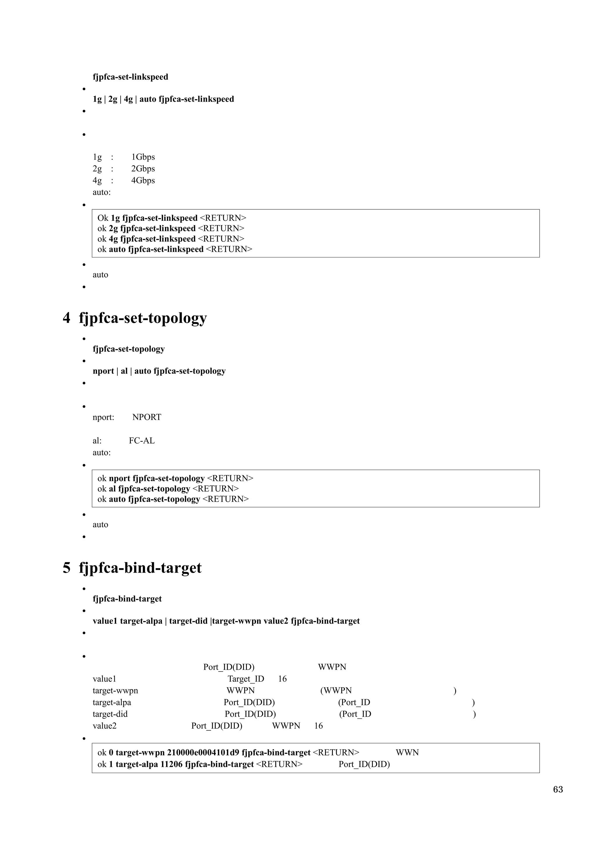fjpfca-set-linkspeed

    1g | 2g | 4g | auto fjpfca-set-linkspeed




    1g :      1Gbps
    2g :      2Gbps
    4g :      4Gbps
    auto:

     Ok 1g fjpfca-set-linkspeed <RETURN>
     ok 2g fjpfca-set-linkspeed <RETURN>
     ok 4g fjpfca-set-linkspeed <RETURN>
     ok auto fjpfca-set-linkspeed <RETURN>

    auto




4 fjpfca-set-topology
    fjpfca-set-topology

    nport | al | auto fjpfca-set-topology




    nport:     NPORT

    al:       FC-AL
    auto:

     ok nport fjpfca-set-topology <RETURN>
     ok al fjpfca-set-topology <RETURN>
     ok auto fjpfca-set-topology <RETURN>

    auto




5 fjpfca-bind-target
    fjpfca-bind-target

    value1 target-alpa | target-did |target-wwpn value2 fjpfca-bind-target




                                  Port_ID(DID)                WWPN
    value1                               Target_ID   16
    target-wwpn                         WWPN                  (WWPN               )
    target-alpa                        Port_ID(DID)              (Port_ID             )
    target-did                          Port_ID(DID)             (Port_ID             )
    value2                     Port_ID(DID)        WWPN      16

     ok 0 target-wwpn 210000e0004101d9 fjpfca-bind-target <RETURN>          WWN
     ok 1 target-alpa 11206 fjpfca-bind-target <RETURN>        Port_ID(DID)

                                                                                          63
 