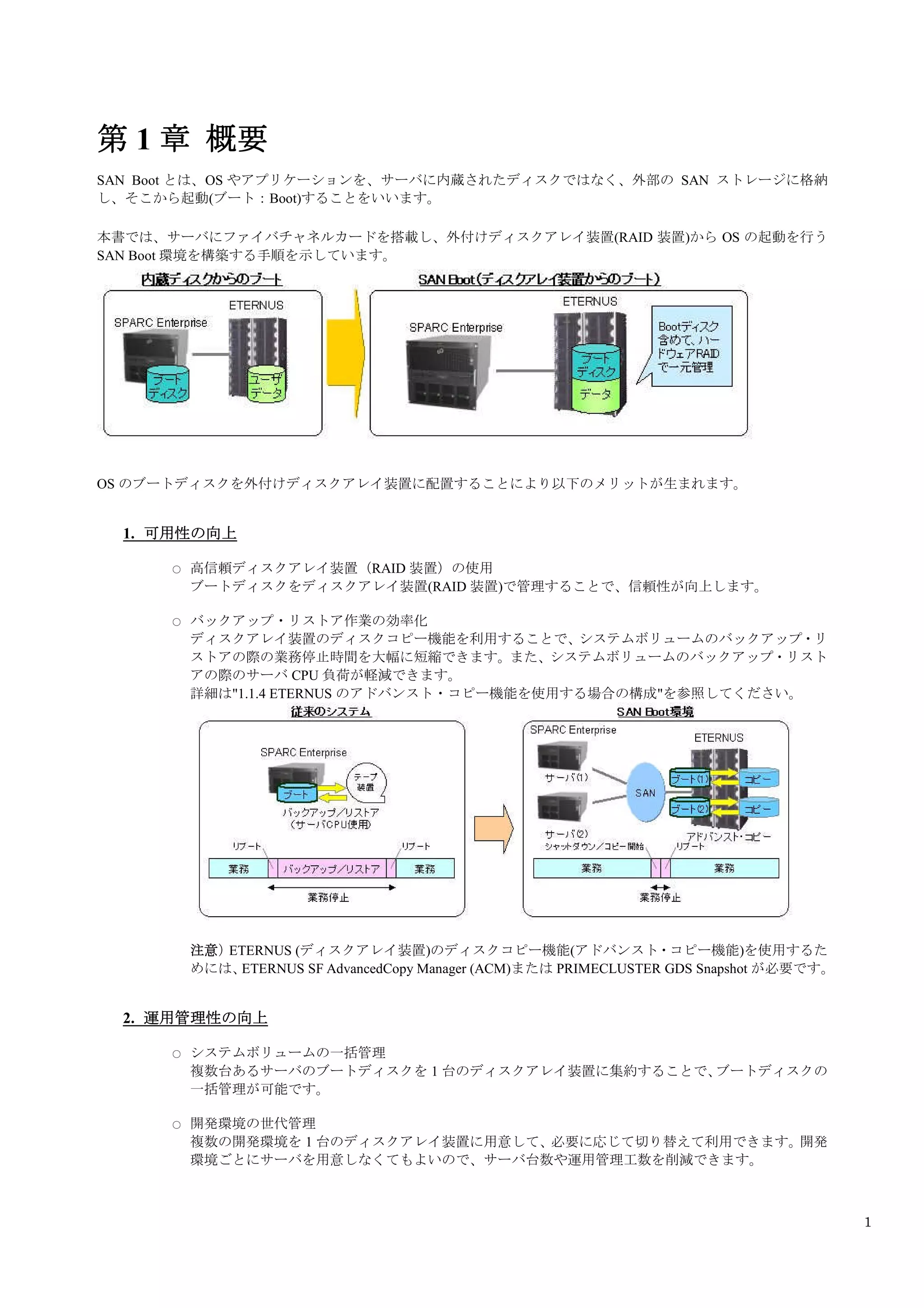 第 1 章 概要
SAN Boot とは、OS やアプリケーションを、サーバに内蔵されたディスクではなく、外部の SAN ストレージに格納
し、そこから起動(ブート：Boot)することをいいます。

本書では、サーバにファイバチャネルカードを搭載し、外付けディスクアレイ装置(RAID 装置)から OS の起動を行う
SAN Boot 環境を構築する手順を示しています。




OS のブートディスクを外付けディスクアレイ装置に配置することにより以下のメリットが生まれます。


  1. 可用性の向上

      ○   高信頼ディスクアレイ装置（RAID 装置）の使用
          ブートディスクをディスクアレイ装置(RAID 装置)で管理することで、信頼性が向上します。

      ○   バックアップ・リストア作業の効率化
          ディスクアレイ装置のディスクコピー機能を利用することで、システムボリュームのバックアップ・リ
          ストアの際の業務停止時間を大幅に短縮できます。また、システムボリュームのバックアップ・リスト
          アの際のサーバ CPU 負荷が軽減できます。
          詳細は"1.1.4 ETERNUS のアドバンスト・コピー機能を使用する場合の構成"を参照してください。




          注意）ETERNUS (ディスクアレイ装置)のディスクコピー機能(アドバンスト・コピー機能)を使用するた
          めには、ETERNUS SF AdvancedCopy Manager (ACM)または PRIMECLUSTER GDS Snapshot が必要です。


  2. 運用管理性の向上

      ○   システムボリュームの一括管理
          複数台あるサーバのブートディスクを 1 台のディスクアレイ装置に集約することで、ブートディスクの
          一括管理が可能です。

      ○   開発環境の世代管理
          複数の開発環境を 1 台のディスクアレイ装置に用意して、必要に応じて切り替えて利用できます。開発
          環境ごとにサーバを用意しなくてもよいので、サーバ台数や運用管理工数を削減できます。



                                                                                          1
 