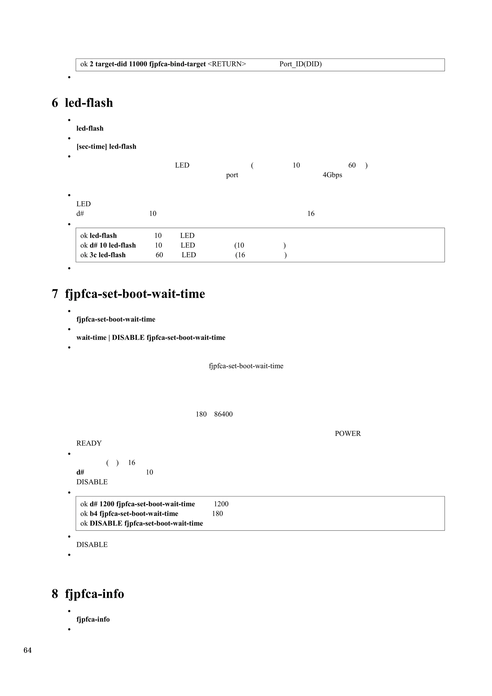 ok 2 target-did 11000 fjpfca-bind-target <RETURN>               Port_ID(DID)




     6 led-flash
         led-flash

         [sec-time] led-flash

                                          LED                     (            10                60   )
                                                         port                            4Gbps


         LED
         d#                     10                                                  16

          ok led-flash               10    LED
          ok d# 10 led-flash         10    LED              (10            )
          ok 3c led-flash            60    LED              (16            )




     7 fjpfca-set-boot-wait-time
         fjpfca-set-boot-wait-time

         wait-time | DISABLE fjpfca-set-boot-wait-time


                                                   fjpfca-set-boot-wait-time




                                                180 86400

                                                                                            POWER
         READY

                (      )   16
         d#                     10
         DISABLE

          ok d# 1200 fjpfca-set-boot-wait-time       1200
          ok b4 fjpfca-set-boot-wait-time           180
          ok DISABLE fjpfca-set-boot-wait-time

         DISABLE




     8 fjpfca-info
         fjpfca-info



64
 