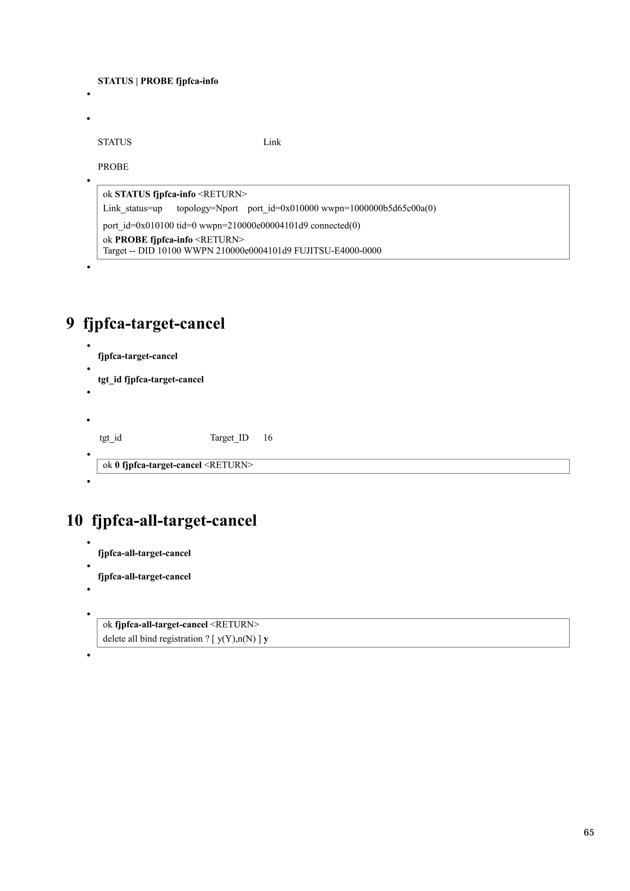 STATUS | PROBE fjpfca-info




    STATUS                                       Link

    PROBE

     ok STATUS fjpfca-info <RETURN>
     Link_status=up  topology=Nport port_id=0x010000 wwpn=1000000b5d65c00a(0)
     port_id=0x010100 tid=0 wwpn=210000e00004101d9 connected(0)
     ok PROBE fjpfca-info <RETURN>
     Target -- DID 10100 WWPN 210000e0004101d9 FUJITSU-E4000-0000




9 fjpfca-target-cancel
    fjpfca-target-cancel

    tgt_id fjpfca-target-cancel




    tgt_id                        Target_ID      16

     ok 0 fjpfca-target-cancel <RETURN>




10 fjpfca-all-target-cancel
    fjpfca-all-target-cancel

    fjpfca-all-target-cancel




     ok fjpfca-all-target-cancel <RETURN>
     delete all bind registration ? [ y(Y),n(N) ] y




                                                                                65
 