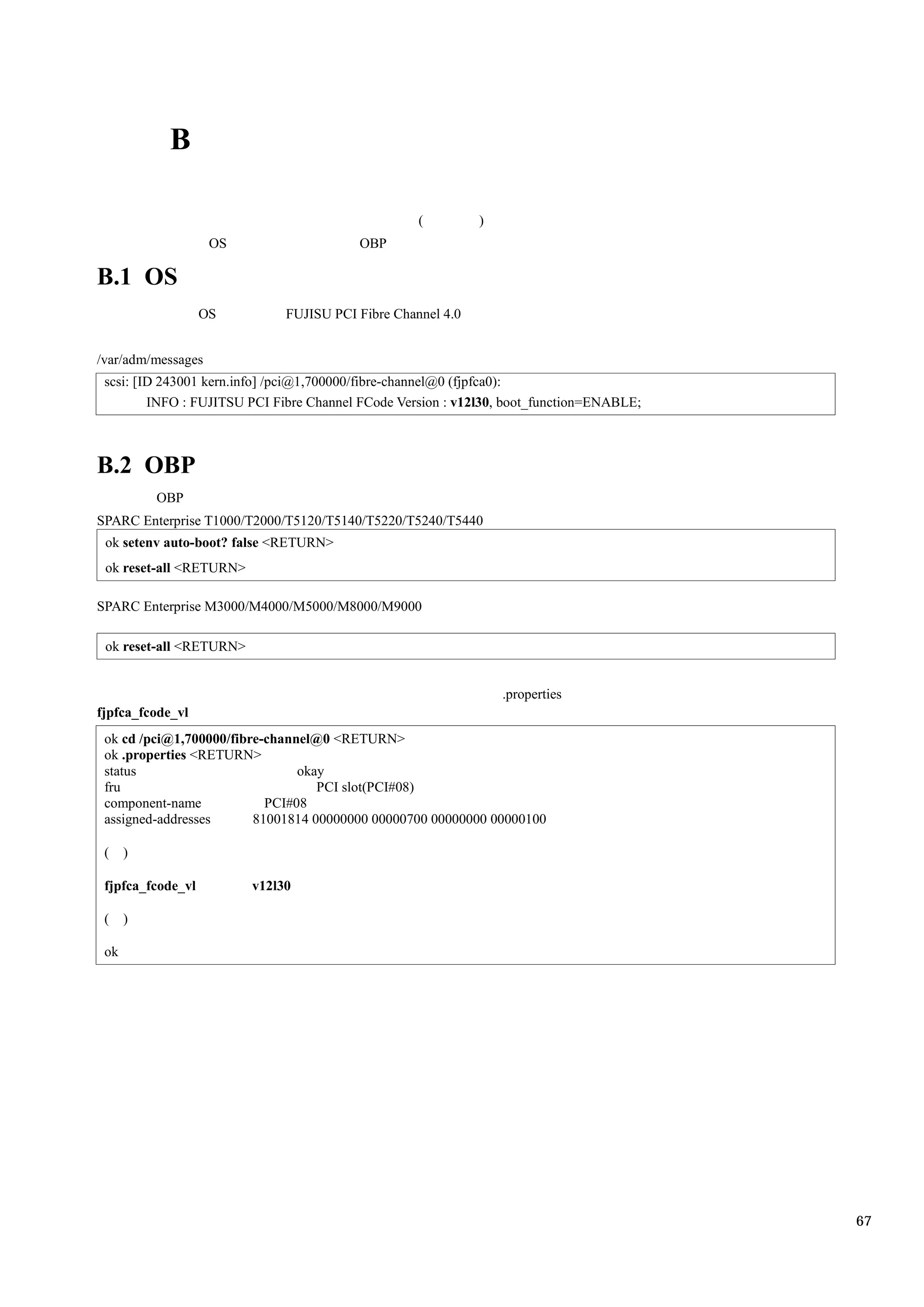 B

                                                   (         )
                    OS                   OBP

B.1 OS
                   OS         FUJISU PCI Fibre Channel 4.0


/var/adm/messages
 scsi: [ID 243001 kern.info] /pci@1,700000/fibre-channel@0 (fjpfca0):
         INFO : FUJITSU PCI Fibre Channel FCode Version : v12l30, boot_function=ENABLE;



B.2 OBP
          OBP
SPARC Enterprise T1000/T2000/T5120/T5140/T5220/T5240/T5440
 ok setenv auto-boot? false <RETURN>
 ok reset-all <RETURN>

SPARC Enterprise M3000/M4000/M5000/M8000/M9000

 ok reset-all <RETURN>


                                                                 .properties
fjpfca_fcode_vl
 ok cd /pci@1,700000/fibre-channel@0 <RETURN>
 ok .properties <RETURN>
 status                         okay
 fru                               PCI slot(PCI#08)
 component-name            PCI#08
 assigned-addresses      81001814 00000000 00000700 00000000 00000100

 (    )

 fjpfca_fcode_vl         v12l30

 (    )

 ok




                                                                                          67
 