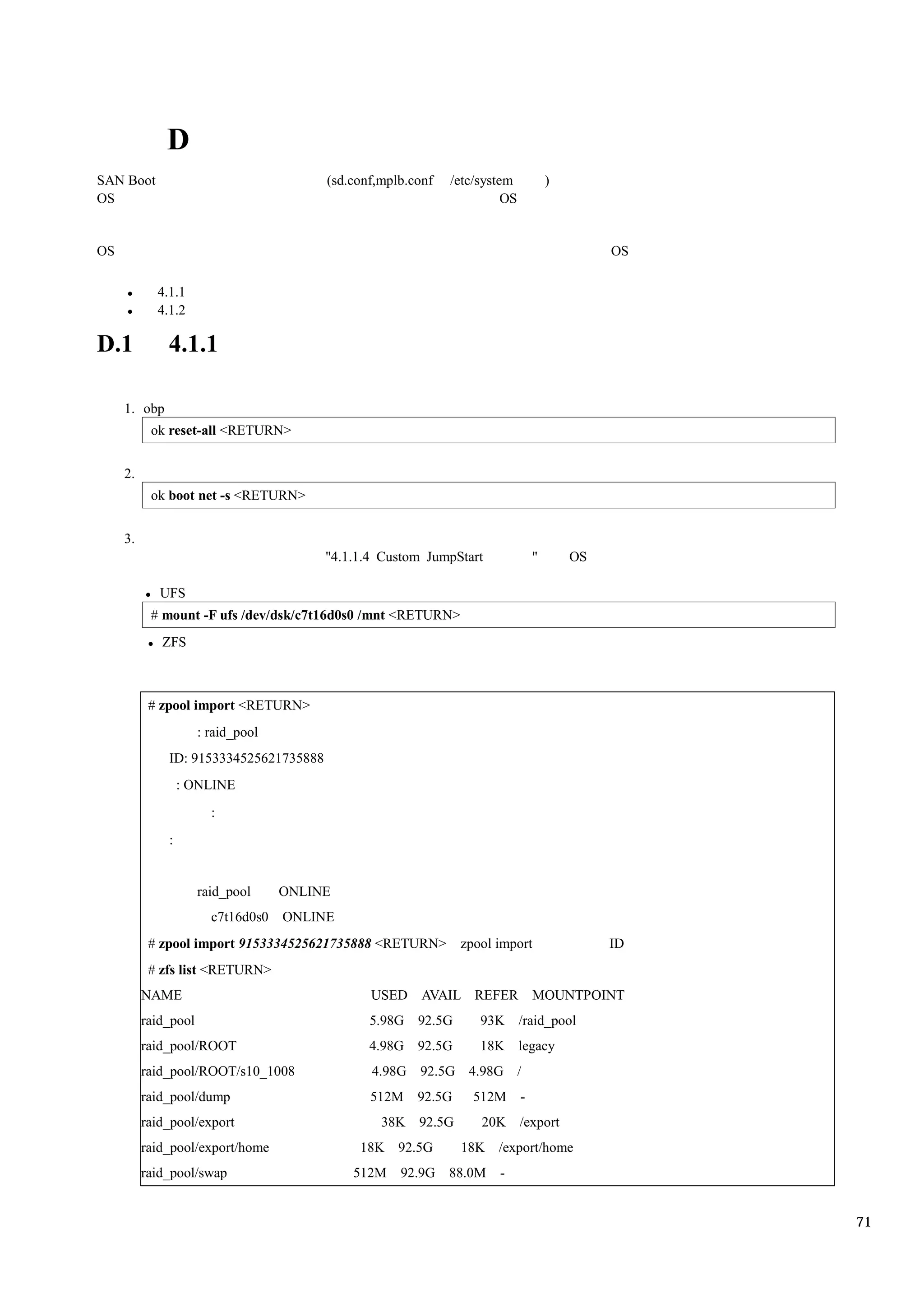 D
SAN Boot                                 (sd.conf,mplb.conf   /etc/system            )
OS                                                                      OS


OS                                                                                            OS

            4.1.1
            4.1.2

D.1           4.1.1

     1. obp
           ok reset-all <RETURN>


     2.
           ok boot net -s <RETURN>


     3.
                                         "4.1.1.4 Custom JumpStart               "       OS

             UFS
           # mount -F ufs /dev/dsk/c7t16d0s0 /mnt <RETURN>
             ZFS



           # zpool import <RETURN>
                      : raid_pool
              ID: 9153334525621735888
                  : ONLINE
                        :
              :


                      raid_pool     ONLINE
                        c7t16d0s0   ONLINE
           # zpool import 9153334525621735888 <RETURN>          zpool import                  ID
           # zfs list <RETURN>
          NAME                                  USED AVAIL REFER MOUNTPOINT
          raid_pool                             5.98G 92.5G        93K /raid_pool
          raid_pool/ROOT                        4.98G 92.5G        18K legacy
          raid_pool/ROOT/s10_1008               4.98G 92.5G 4.98G /
          raid_pool/dump                        512M    92.5G     512M       -
          raid_pool/export                        38K 92.5G        20K /export
          raid_pool/export/home               18K 92.5G         18K /export/home
          raid_pool/swap                     512M    92.9G 88.0M      -


                                                                                                   71
 