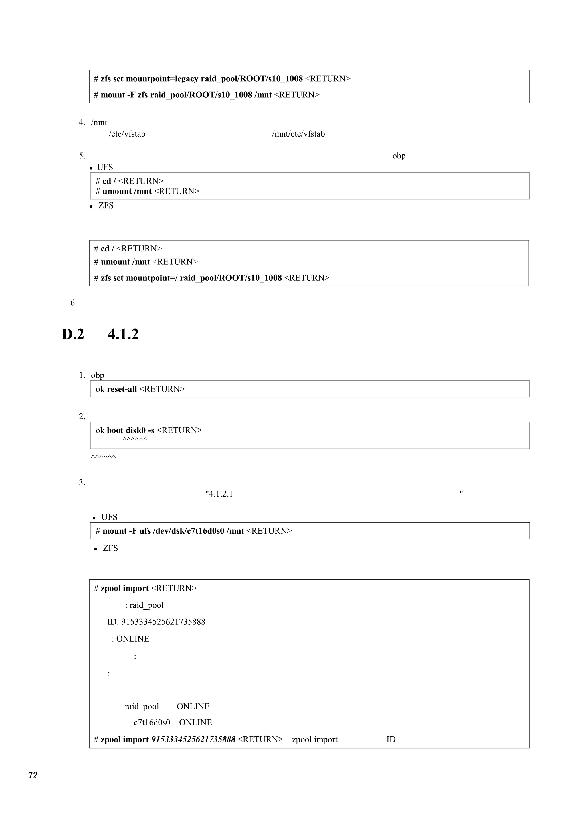 # zfs set mountpoint=legacy raid_pool/ROOT/s10_1008 <RETURN>
                # mount -F zfs raid_pool/ROOT/s10_1008 /mnt <RETURN>


           4. /mnt
                     /etc/vfstab                           /mnt/etc/vfstab

           5.                                                                      obp
                 UFS
                 # cd / <RETURN>
                 # umount /mnt <RETURN>
                 ZFS



                # cd / <RETURN>
                # umount /mnt <RETURN>
                # zfs set mountpoint=/ raid_pool/ROOT/s10_1008 <RETURN>

      6.


     D.2             4.1.2

           1. obp
                 ok reset-all <RETURN>


           2.
                 ok boot disk0 -s <RETURN>
                        ^^^^^^
                ^^^^^^

           3.
                                              "4.1.2.1                                   "

                  UFS
                 # mount -F ufs /dev/dsk/c7t16d0s0 /mnt <RETURN>
                  ZFS



                # zpool import <RETURN>
                           : raid_pool
                     ID: 9153334525621735888
                         : ONLINE
                             :
                     :


                           raid_pool     ONLINE
                             c7t16d0s0   ONLINE
                # zpool import 9153334525621735888 <RETURN>        zpool import   ID



72
 