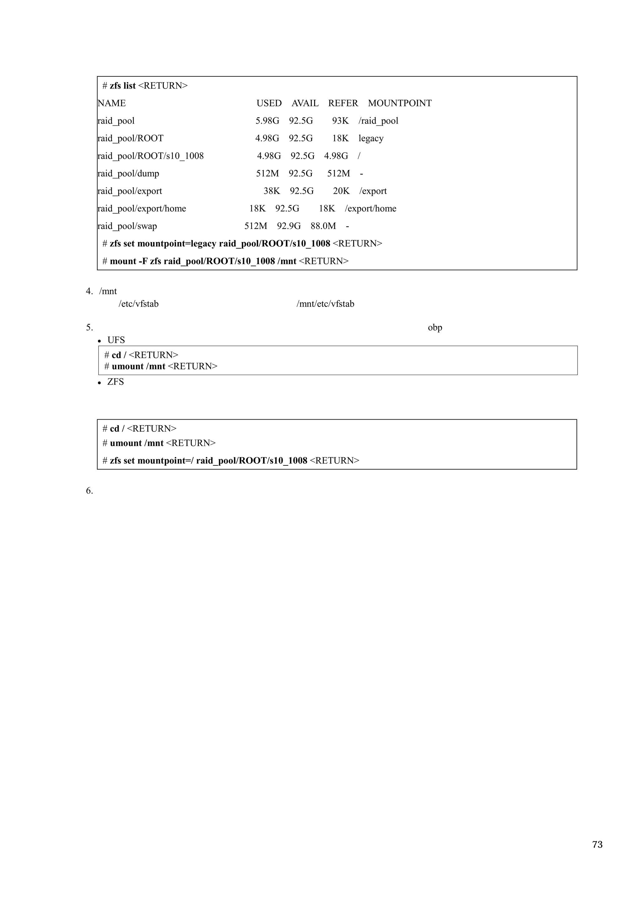 # zfs list <RETURN>
     NAME                              USED AVAIL REFER MOUNTPOINT
     raid_pool                        5.98G 92.5G       93K /raid_pool
     raid_pool/ROOT                   4.98G 92.5G       18K legacy
     raid_pool/ROOT/s10_1008           4.98G 92.5G 4.98G /
     raid_pool/dump                   512M   92.5G    512M       -
     raid_pool/export                   38K 92.5G       20K /export
     raid_pool/export/home           18K 92.5G       18K /export/home
     raid_pool/swap                 512M   92.9G 88.0M     -
      # zfs set mountpoint=legacy raid_pool/ROOT/s10_1008 <RETURN>
      # mount -F zfs raid_pool/ROOT/s10_1008 /mnt <RETURN>


4. /mnt
          /etc/vfstab                          /mnt/etc/vfstab

5.                                                                       obp
       UFS
      # cd / <RETURN>
      # umount /mnt <RETURN>
       ZFS



      # cd / <RETURN>
      # umount /mnt <RETURN>
      # zfs set mountpoint=/ raid_pool/ROOT/s10_1008 <RETURN>


6.




                                                                               73
 