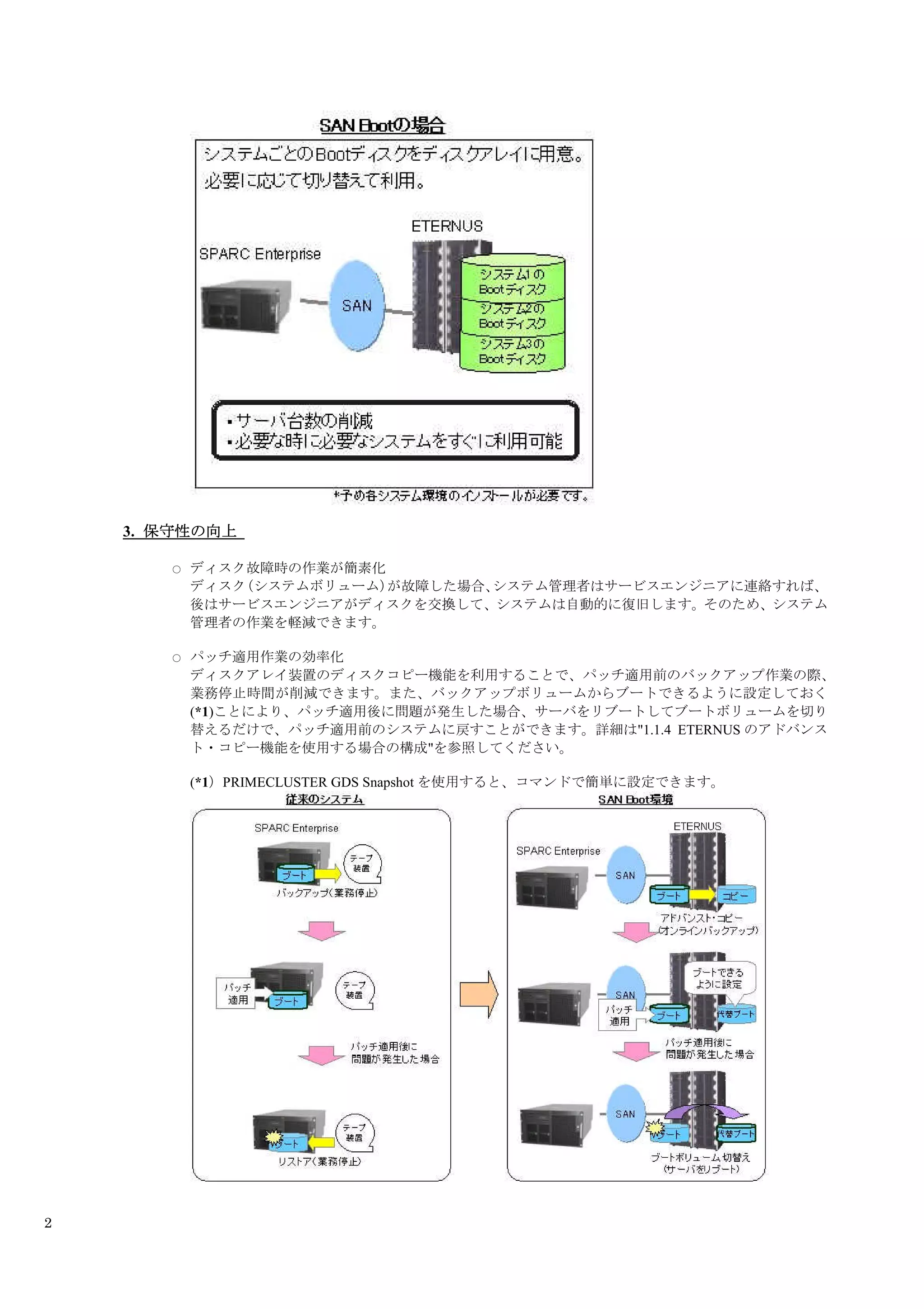3. 保守性の向上

       ○   ディスク故障時の作業が簡素化
           ディスク（システムボリューム）が故障した場合、システム管理者はサービスエンジニアに連絡すれば、
           後はサービスエンジニアがディスクを交換して、システムは自動的に復旧します。そのため、システム
           管理者の作業を軽減できます。

       ○   パッチ適用作業の効率化
           ディスクアレイ装置のディスクコピー機能を利用することで、パッチ適用前のバックアップ作業の際、
           業務停止時間が削減できます。また、バックアップボリュームからブートできるように設定しておく
           (*1)ことにより、パッチ適用後に問題が発生した場合、サーバをリブートしてブートボリュームを切り
           替えるだけで、パッチ適用前のシステムに戻すことができます。詳細は"1.1.4 ETERNUS のアドバンス
           ト・コピー機能を使用する場合の構成"を参照してください。

           (*1）PRIMECLUSTER GDS Snapshot を使用すると、コマンドで簡単に設定できます。




2
 