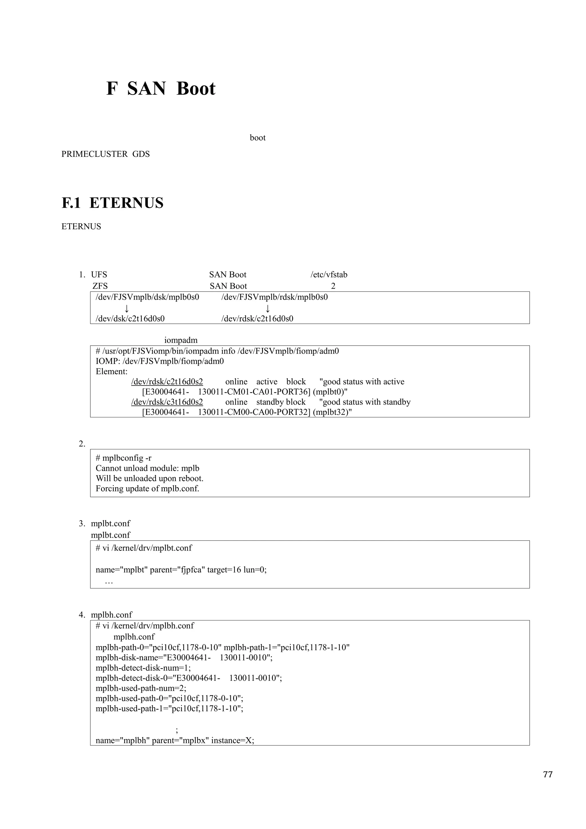 F SAN Boot

                                                  boot
PRIMECLUSTER GDS




F.1 ETERNUS
ETERNUS




   1. UFS                               SAN Boot                /etc/vfstab
      ZFS                               SAN Boot                      2
       /dev/FJSVmplb/dsk/mplb0s0          /dev/FJSVmplb/rdsk/mplb0s0

        /dev/dsk/c2t16d0s0                 /dev/rdsk/c2t16d0s0

                            iompadm
        # /usr/opt/FJSViomp/bin/iompadm info /dev/FJSVmplb/fiomp/adm0
        IOMP: /dev/FJSVmplb/fiomp/adm0
        Element:
                   /dev/rdsk/c2t16d0s2   online active block     "good status with active
                      [E30004641- 130011-CM01-CA01-PORT36] (mplbt0)"
                   /dev/rdsk/c3t16d0s2   online standby block    "good status with standby
                      [E30004641- 130011-CM00-CA00-PORT32] (mplbt32)"


   2.
        # mplbconfig -r
        Cannot unload module: mplb
        Will be unloaded upon reboot.
        Forcing update of mplb.conf.


   3. mplbt.conf
      mplbt.conf
       # vi /kernel/drv/mplbt.conf

        name="mplbt" parent="fjpfca" target=16 lun=0;




   4. mplbh.conf
       # vi /kernel/drv/mplbh.conf
             mplbh.conf
       mplbh-path-0="pci10cf,1178-0-10" mplbh-path-1="pci10cf,1178-1-10"
       mplbh-disk-name="E30004641- 130011-0010";
       mplbh-detect-disk-num=1;
       mplbh-detect-disk-0="E30004641- 130011-0010";
       mplbh-used-path-num=2;
       mplbh-used-path-0="pci10cf,1178-0-10";
       mplbh-used-path-1="pci10cf,1178-1-10";

                           ;
        name="mplbh" parent="mplbx" instance=X;


                                                                                             77
 