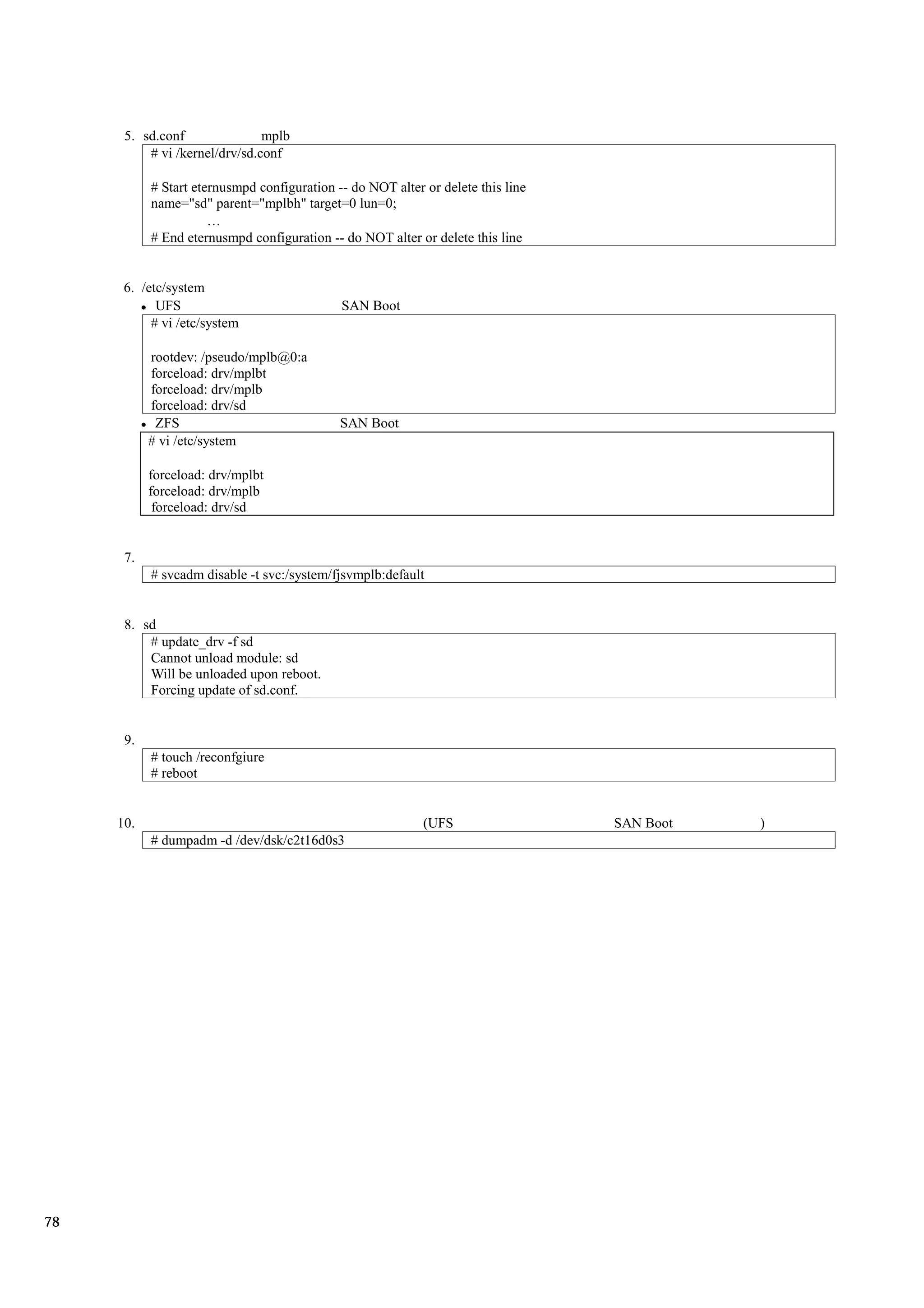 5. sd.conf               mplb
          # vi /kernel/drv/sd.conf

           # Start eternusmpd configuration -- do NOT alter or delete this line
           name="sd" parent="mplbh" target=0 lun=0;

           # End eternusmpd configuration -- do NOT alter or delete this line


      6. /etc/system
            UFS                              SAN Boot
           # vi /etc/system

           rootdev: /pseudo/mplb@0:a
           forceload: drv/mplbt
           forceload: drv/mplb
           forceload: drv/sd
            ZFS                              SAN Boot
           # vi /etc/system

           forceload: drv/mplbt
           forceload: drv/mplb
            forceload: drv/sd


      7.
           # svcadm disable -t svc:/system/fjsvmplb:default


      8. sd
          # update_drv -f sd
          Cannot unload module: sd
          Will be unloaded upon reboot.
          Forcing update of sd.conf.


      9.
           # touch /reconfgiure
           # reboot


     10.                                                    (UFS                  SAN Boot   )
           # dumpadm -d /dev/dsk/c2t16d0s3




78
 