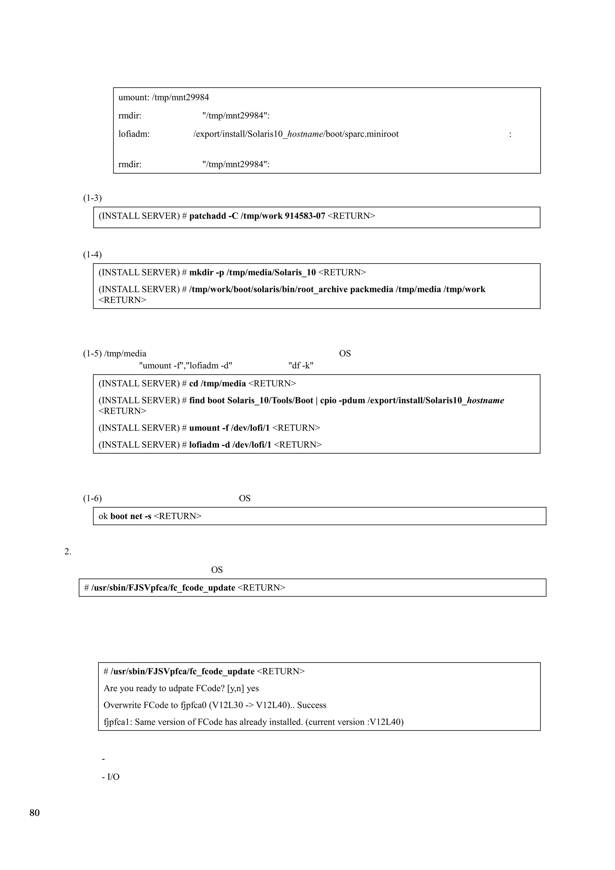 umount: /tmp/mnt29984
                      rmdir:               "/tmp/mnt29984":
                      lofiadm:           /export/install/Solaris10_hostname/boot/sparc.miniroot                    :


                      rmdir:               "/tmp/mnt29984":


          (1-3)
              (INSTALL SERVER) # patchadd -C /tmp/work 914583-07 <RETURN>



          (1-4)
              (INSTALL SERVER) # mkdir -p /tmp/media/Solaris_10 <RETURN>
              (INSTALL SERVER) # /tmp/work/boot/solaris/bin/root_archive packmedia /tmp/media /tmp/work
              <RETURN>




          (1-5) /tmp/media                                                      OS
                        "umount -f","lofiadm -d"                  "df -k"
              (INSTALL SERVER) # cd /tmp/media <RETURN>
              (INSTALL SERVER) # find boot Solaris_10/Tools/Boot | cpio -pdum /export/install/Solaris10_hostname
              <RETURN>
              (INSTALL SERVER) # umount -f /dev/lofi/1 <RETURN>
              (INSTALL SERVER) # lofiadm -d /dev/lofi/1 <RETURN>




          (1-6)                                      OS
              ok boot net -s <RETURN>


     2.
                                              OS
          # /usr/sbin/FJSVpfca/fc_fcode_update <RETURN>




                  # /usr/sbin/FJSVpfca/fc_fcode_update <RETURN>
                  Are you ready to udpate FCode? [y,n] yes
                  Overwrite FCode to fjpfca0 (V12L30 -> V12L40).. Success
                  fjpfca1: Same version of FCode has already installed. (current version :V12L40)


                  -
                  - I/O


80
 
