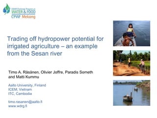 Trading off hydropower potential for
irrigated agriculture – an example
from the Sesan river

Timo A. Räsänen, Olivier Joffre, Paradis Someth
and Matti Kummu

Aalto University, Finland
ICEM, Vietnam
ITC, Cambodia

timo.rasanen@aalto.fi
www.wdrg.fi
 