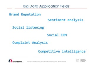 Big Data Application fields
Brand Reputation
Sentiment analysis
Social listening
Social CRM
Complaint Analysis
Competitive intelligence
Copyright © 2013 Engineering Group, SpagoBI Competency Center. All rights reserved.

 