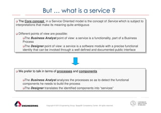 But … what is a service ?
The Core concept in aaService Oriented model is the concept of Service which is subject to
The Core concept in Service Oriented model is the concept of Service which is subject to
interpretations that make its meaning quite ambiguous
interpretations that make its meaning quite ambiguous
Different points of view are possible:
Different points of view are possible:
The Business Analyst point of view: aaservice is aafunctionality, part of aaBusiness
The Business Analyst point of view: service is functionality, part of Business
Process
Process
The Designer point of view: aaservice is aasoftware module with aaprecise functional
The Designer point of view: service is software module with precise functional
identity that can be invoked through aawell defined and documented public interface
identity that can be invoked through well defined and documented public interface

We prefer to talk in terms of processes and components
We prefer to talk in terms of processes and components
The Business Analyst analyzes the processes so as to detect the functional
The Business Analyst analyzes the processes so as to detect the functional
components he needs to build the process
components he needs to build the process
The Designer translates the identified components into “services”
The Designer translates the identified components into “services”

Copyright © 2013 Engineering Group, SpagoBI Competency Center. All rights reserved.

 