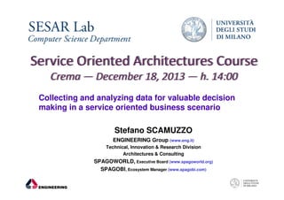 Collecting and analyzing data for valuable decision
making in a service oriented business scenario
Stefano SCAMUZZO
ENGINEERING Group (www.eng.it)
Technical, Innovation & Research Division
Architectures & Consulting

SPAGOWORLD, Executive Board (www.spagoworld.org)
SPAGOBI, Ecosystem Manager (www.spagobi.com)

 