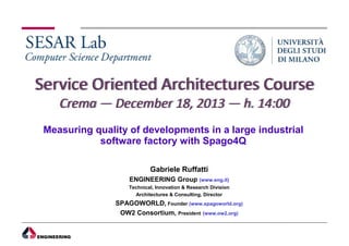 Measuring quality of developments in a large industrial
software factory with Spago4Q
Gabriele Ruffatti
ENGINEERING Group (www.eng.it)
Technical, Innovation & Research Division
Architectures & Consulting, Director

SPAGOWORLD, Founder (www.spagoworld.org)
OW2 Consortium, President (www.ow2.org)

 