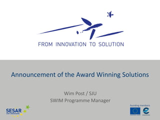 Wim Post / SJU 
SWIM Programme Manager 
Announcement of the Award Winning Solutions  