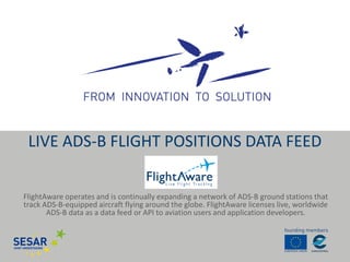 FlightAware operates and is continually expanding a network of ADS-B ground stations that track ADS-B-equipped aircraft flying around the globe. FlightAware licenses live, worldwide ADS-B data as a data feed or API to aviation users and application developers. 
LIVE ADS-B FLIGHT POSITIONS DATA FEED  