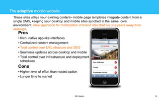 The adaptive mobile website
These sites utilize your existing content– mobile page templates integrate content from a
single CMS, keeping your desktop and mobile sites synched in the same .com
environment. Ideal approach for mobilization of brand sites that are 2-3 years away from
redesign.

Pros
• Rich, native app-like interfaces
• Centralized content management
• Total control over URL structure and SEO
• Seamless updates across desktop and mobile
• Total control over infrastructure and deployment
schedules

Cons
• Higher level of effort than hosted option
• Longer time to market

SES Berlin

12

 