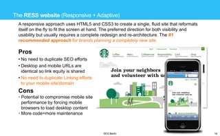 The RESS website (Responsive + Adaptive)
A responsive approach uses HTML5 and CSS3 to create a single, fluid site that reformats
itself on the fly to fit the screen at hand. The preferred direction for both visibility and
usability but usually requires a complete redesign and re-architecture. The #1
recommended approach for brands planning a completely new site.

Pros
• No need to duplicate SEO efforts
• Desktop and mobile URLs are
identical so link equity is shared
• No need to duplicate Linking efforts
to your mobile site/domain

Cons
• Potential to compromise mobile site
performance by forcing mobile
browsers to load desktop content
• More code=more maintenance

SES Berlin

14

 