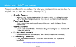All-purpose mobile SEO best practices

Regardless of mobile site set up, the following best practices remain true for
all platforms (as well as standard desktop SEO).
– Crawler Access
• Allow access for all crawlers to both desktop and mobile websites to
fully understand page structure, importance and consolidate signals.

– Page Load Speed
• Ensure quick page load speeds, as mobile users are typically on slower
connections

– User Experience
• Ensure visitors can find the information they are looking for and interact with
the website suitable

– Content Optimization
• Optimize important page elements and content to identified keywords

– Crawlability Obstacles
• Code the website free from Obstacles, such as Flash and obstrusive
JavaScript
https://developers.google.com/webmasters/smartphone-sites/details

SES Berlin

15

 