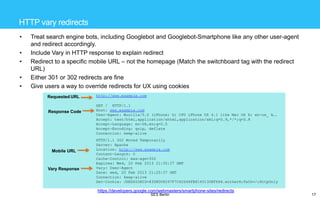 HTTP vary redirects
•
•
•

•
•

Treat search engine bots, including Googlebot and Googlebot-Smartphone like any other user-agent
and redirect accordingly.
Include Vary in HTTP response to explain redirect
Redirect to a specific mobile URL – not the homepage (Match the switchboard tag with the redirect
URL)
Either 301 or 302 redirects are fine
Give users a way to override redirects for UX using cookies
Requested URL

Response Code

Mobile URL

Vary Response

http://www.example.com
GET / HTTP/1.1
Host: www.example.com
User-Agent: Mozilla/5.0 (iPhone; U; CPU iPhone OS 4.1 like Mac OS X; en-us_ A….
Accept: text/html,application/xhtml,application/xml;q=0.9,*/*;q=0.8
Accept-Language: en-US,en;q=0.5
Accept-Encoding: qzip, deflate
Connection: keep-alive
HTTP/1.1 302 Moved Temporarily
Server: Apache
Location: http://www.example.com
Content-Length: 0
Cache-Control: max-age=300
Expires: Wed, 20 Feb 2013 21:30:37 GMT
Vary: User-Agent
Date: wed, 20 Feb 2013 21:25:37 GMT
Connection: keep-alive
Set-Cookie: JSESSIONID=83D8D08297F7C62D46FB8145130EF666.worker6;Path=/;HttpOnly

https://developers.google.com/webmasters/smartphone-sites/redirects
SES Berlin

17

 