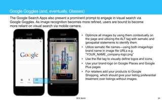 Google Goggles (and, eventually, Glasses)
The Google Search Apps also present a prominent prompt to engage in visual search via
Google Goggles. As image recognition becomes more refined, users are bound to become
more reliant on visual search via mobile camera.
• Optimize all images by using them contextually on
the page and utilizing the ALT tag with sematic and
geospatial statements to identify them.
• Utilize sematic file names—using both image/logo
brand name in image file URLs e.g.
―YOUR_NAME_company-logo.png‖
• Use the Rel tag to visually define logos and icons.
• Use your brand logo on Google Places and Google
Plus pages
• For retailers add your products to Google
Shopping, which should give your listing preferential
treatment over listings without images.

SES Berlin

24

 