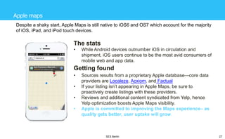 Apple maps
Despite a shaky start, Apple Maps is still native to iOS6 and OS7 which account for the majority
of iOS, iPad, and iPod touch devices.

The stats
•

While Android devices outnumber iOS in circulation and
shipment, iOS users continue to be the most avid consumers of
mobile web and app data.

Getting found
•
•
•
•

Sources results from a proprietary Apple database—core data
providers are Localeze, Acxiom, and Factual
If your listing isn‘t appearing in Apple Maps, be sure to
proactively create listings with these providers.
Reviews and additional content syndicated from Yelp, hence
Yelp optimization boosts Apple Maps visibility.
Apple is committed to improving the Maps experience– as
quality gets better, user uptake will grow.

SES Berlin

27

 