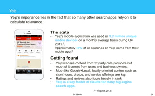 Yelp
Yelp‘s importance lies in the fact that so many other search apps rely on it to
calculate relevance.

The stats
•
•

Yelp's mobile application was used on 9.2 million unique
mobile devices on a monthly average basis during Q4
2012.2.
Approximately 40% of all searches on Yelp came from their
mobile app.3

Getting found
•
•
•
•

Yelp licenses content from 3rd party data providers but
much of it comes from users and business owners.
Much like Google+Local, locally oriented content such as
store hours, photos, and service offerings are key.
Ratings and reviews also figure heavily in rank
Yelp is a key feeder of results for many big engine
search apps.
| 1-3 Yelp 01.2013 |
SES Berlin

28

 