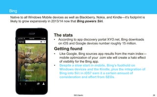 Bing
Native to all Windows Mobile devices as well as Blackberry, Nokia, and Kindle—it‘s footprint is
likely to grow expansively in 2013/14 now that Bing powers Siri.

The stats
•

According to app discovery portal XYO.net, Bing downloads
on iOS and Google devices number roughly 15 million.

Getting found
•
•

Like Google, Bing sources app results from the main index—
mobile optimization of your .com site will create a halo effect
of visibility for the Bing app.
Despite a slow start in mobile, Bing’s foothold on
Windows devices and the Kindle, plus the integration of
Bing into Siri in iOS7 earn it a certain amount of
consideration and effort from SEOs.

SES Berlin

29

 