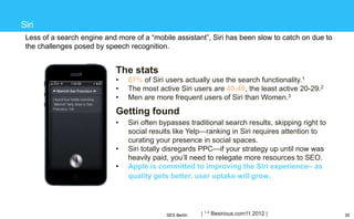 Siri
Less of a search engine and more of a ―mobile assistant‖, Siri has been slow to catch on due to
the challenges posed by speech recognition.

The stats
•
•
•

67% of Siri users actually use the search functionality.1
The most active Siri users are 40-49, the least active 20-29.2
Men are more frequent users of Siri than Women.3

Getting found
•
•
•

Siri often bypasses traditional search results, skipping right to
social results like Yelp—ranking in Siri requires attention to
curating your presence in social spaces.
Siri totally disregards PPC—if your strategy up until now was
heavily paid, you‘ll need to relegate more resources to SEO.
Apple is committed to improving the Siri experience– as
quality gets better, user uptake will grow.

SES Berlin

| 1-3 Besirious.com11.2012 |

30

 