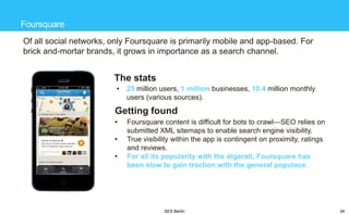 Foursquare
Of all social networks, only Foursquare is primarily mobile and app-based. For
brick and-mortar brands, it grows in importance as a search channel.

The stats
•

25 million users, 1 million businesses, 10.4 million monthly
users (various sources).

Getting found
•
•

•

Foursquare content is difficult for bots to crawl—SEO relies on
submitted XML sitemaps to enable search engine visibility.
True visibility within the app is contingent on proximity, ratings
and reviews.
For all its popularity with the digerati, Foursquare has
been slow to gain traction with the general populace.

SES Berlin

34

 