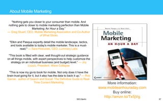 About Mobile Marketing
"Nothing gets you closer to your consumer than mobile. And
nothing gets to closer to mobile marketing perfection than Mobile
Marketing: An Hour a Day.‖
— Greg Stuart, CEO, Mobile Marketing Association and Co-Author
of What Sticks
"Elkin and Pasqua expertly detail the mobile landscape, tactics,
and tools available to today's mobile marketer. This is a mustread." — Sara Holoubek, CEO, Luminary Labs

"This book is filled with clear, well thought-out strategic guidance
on all things mobile, with expert perspectives to help customize the
strategy on an individual business (and budget) level.‖ — Joy
Liuzzo, President, Wave Collapse
"This is now my go-to book for mobile. Not only does it have the
brain trust going for it, but it also has the data to back it up.‖ — Rob
Garner, author of Search and Social: The Definitive Guide to RealTime Content Marketing

SES Berlin

More information:
www.mobileanhouraday.com
Buy online:
http://amzn.to/Tx5jVg

37

 