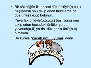 Bir sözcüğün ilk hecesi düz ünlüyle(a,e,ı,i) başlıyorsa onu takip eden hecelerde de düz ünlü(a,e,ı,i) bulunur. Yuvarlak ünlüyle(o,ö,u,ü,) başlıyorsa onu takip eden hecedeki ünlüler ya dar yuvarlak(u,ü) ya da  düz geniş ünlü(a,e) olmalıdır. Bu kurala “ küçük ünlü uyumu ” denir.  