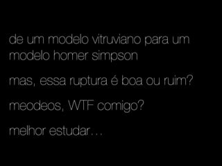 de um modelo vitruviano para um
modelo homer simpson
mas, essa ruptura é boa ou ruim?
meodeos, WTF comigo?
melhor estudar…
 