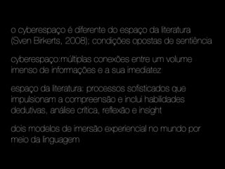 o cyberespaço é diferente do espaço da literatura
(Sven Birkerts, 2008); condições opostas de sentiência

cyberespaço:múltiplas conexões entre um volume
imenso de informações e a sua imediatez

espaço da literatura: processos sofisticados que
impulsionam a compreensão e inclui habilidades
dedutivas, análise crítica, reflexão e insight

dois modelos de imersão experiencial no mundo por
meio da linguagem
 