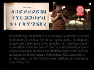 toda tecnologia do passado que conseguiu aumentar o número
de produtores e consumidores de material escrito, do alfabeto e
o papiro até o telégrafo e o livro de bolso, tem sido boa para a
humanidade. Pode ser que um meio que radicalmente amplia a
nossa capacidade de criar e compartilhar documentos escritos
vai acabar sendo ruim para a humanidade. Mas esse seria o
primeiro caso, nos três mil anos entre o alfabeto fenício e agora
(Clay Shirky, 08)
 