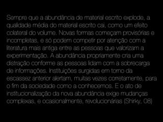 Sempre que a abundância de material escrito explode, a
qualidade média do material escrito cai, como um efeito
colateral do volume. Novas formas começam provisórias e
incompletas, e só podem competir por atenção com a
literatura mais antiga entre as pessoas que valorizam a
experimentação. A abundância propriamente cria uma
distração conforme as pessoas lidam com a sobrecarga
de informações. Instituições surgidas em torno da
escassez anterior alertam, muitas vezes corretamente, para
o fim da sociedade como a conhecemos. E o ato de
institucionalização da nova abundância exige mudanças
complexas, e ocasionalmente, revolucionárias (Shirky, 08)
 