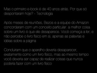 Mas o primeiro e-book é de 40 anos atrás. Por que só
despontaram hoje? - Tecnologia

Após meses de reuniões, Bezos e a equipe do Amazon
concordaram com um conceito particular: a melhor coisa
sobre um livro é que ele desaparece. Você começa a ler, e
não percebe o livro físico em si, apenas as palavras e
idéias sobre a página

Concluiram que o aparelho deveria desaparecer,
exatamente como um livro físico, mas ao mesmo tempo
você deveria ser capaz de realizar coisas que nunca
poderia fazer com um livro físico
 