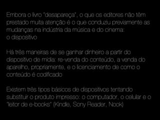 Embora o livro "desapareça", o que os editores não têm
prestado muita atenção é o que conduziu previamente as
mudanças na indústria da música e do cinema:
o dispositivo

Há três maneiras de se ganhar dinheiro a partir do
dispositivo de mídia: re-venda do conteúdo, a venda do
aparelho, propriamente, e o licenciamento de como o
conteúdo é codificado

Existem três tipos básicos de dispositivos tentando
substituir o produto impresso: o computador, o celular e o
"leitor de e-books" (Kindle, Sony Reader, Nook)
 