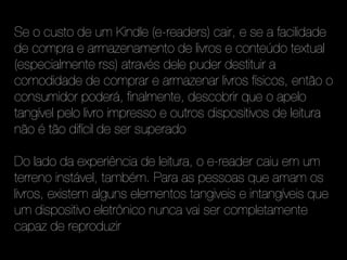 Se o custo de um Kindle (e-readers) cair, e se a facilidade
de compra e armazenamento de livros e conteúdo textual
(especialmente rss) através dele puder destituir a
comodidade de comprar e armazenar livros físicos, então o
consumidor poderá, finalmente, descobrir que o apelo
tangível pelo livro impresso e outros dispositivos de leitura
não é tão difícil de ser superado

Do lado da experiência de leitura, o e-reader caiu em um
terreno instável, também. Para as pessoas que amam os
livros, existem alguns elementos tangiveis e intangíveis que
um dispositivo eletrônico nunca vai ser completamente
capaz de reproduzir
 